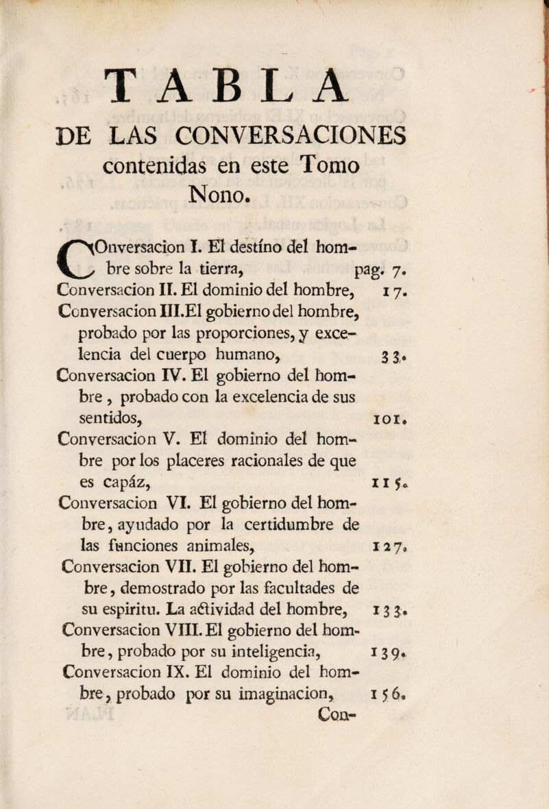 DE LAS CONVERSACIONES contenidas en este Tomo Nono. Conversación I. Eí destino del hom¬ bre sobre la tierra, pag. 7. Conversación II. El dominio del hombre, 17. Conversación III.El gobierno del hombre, probado por las proporciones, y exce¬ lencia del cuerpo humano, 3 3. Conversación IV. El gobierno del hom¬ bre , probado con la excelencia de sus sentidos, 101. Conversación V. El dominio del hom¬ bre por los placeres racionales de que es capaz, 11 y* Conversación VI. El gobierno del hom¬ bre, ayudado por la certidumbre de las funciones animales, 127, Conversación VII. El gobierno del hom¬ bre , demostrado por las facultades de su espiritu. La aétividad del hombre, 13 3. Conversación VIII. El gobierno del hom¬ bre , probado por su inteligencia, 13 9. Conversación IX. El dominio del hom¬ bre, probado por su imaginación, 156*