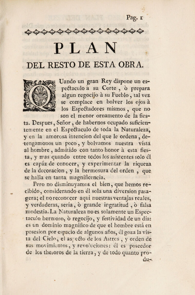 P L A N DEL RESTO DE ESTA OBRA. Uando un gran Rey dispone un es- peólaculo a su Corte , b prepara algún regocijo á su Pueblo , tal vez se complace en bolver los ojos á los Espectadores mismos , que no son el menor ornamento de la fies¬ ta. Pesf ues, Señor , de habernos ocupado suficien¬ temente en el Espe&aculo de toda la Naturaleza, y en la amorosa intención del que le ordena , de¬ tengámonos un poco, y bolvamos nuestra vista al hombre , admitido con tanto honor á esta fies¬ ta, y mas quando entre todos los asistentes solo eí es capaz de conocer, y experimentar la riqueza de la decoración , y la hermosura del orden , que se halla en tanta magnificencia.. Pero no disminuyamos, el bien, que hemos re¬ cibido, considerando en él sola una diversion pasa- gera; el no reconocer aquí nuestras ventajas reales, y verdaderas, sería, b grande ingratitud , o falsa modestia. La Naturaleza no es solamente un Espec¬ táculo hermoso, o regocijo, y festividad de un dia: es un dominio magnifico de que el hombre está en posesión por espacio de algunos años, él goza la vis¬ ta del Cielo, el aspeólo de los Astros , y orden de sus movimientos, y revo'uciones: él es poseedor de los thesoros de la tierra, y de todo quanto pro- du-.