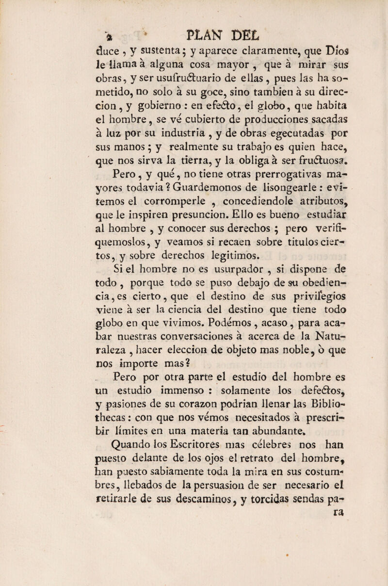 4 * PLAN DEL duce 5 y sustenta; y aparece claramente, que Dios le llama á alguna cosa mayor , que á mirar sus obras, y ser usufructuario de ellas , pues las ha so¬ metido, no solo a su goce, sino también á su direc¬ ción , y gobierno : en efeéto, el globo, que habita el hombre, se ve cubierto de producciones sacadas á luz por su industria , y de obras egecutadas por sus manos; y realmente su trabajo es quien hace, que nos sirva la tierra, y la obliga á ser fructuosa. Pero, y qué, no tiene otras prerrogativas ma¬ yores todavía ? Guardémonos de lisongearle : evi¬ temos el corromperle , concediéndole atributos, que le inspiren presunción. Ello es bueno estudiar al hombre , y conocer sus derechos ; pero verifí- quemoslos, y veamos si recaen sobre títulos cier¬ tos, y sobre derechos legítimos. Si el hombre no es usurpador , si dispone de todo , porque todo se puso debajo de su obedien¬ cia , es cierto, que el destino de sus privilegios viene a ser la ciencia del destino que tiene todo globo en que vivimos. Podemos , acaso, para aca¬ bar nuestras conversaciones á acerca de la Natu¬ raleza , hacer elección de objeto mas noble, 6 que nos importe mas? Pero por otra parte el estudio del hombre es un estudio immenso : solamente los defeélos, y pasiones de su corazón podrían llenar las Biblio¬ thecas : con que nos vemos necesitados á prescri¬ bir límites en una materia tan abundante» Quando los Escritores mas célebres nos han puesto delante de los ojos e! retrato del hombre, han puesto sabiamente toda la mira en sus costum¬ bres, llebados de la persuasion de ser necesario el retirarle de sus descaminos, y torcidas sendas pa-