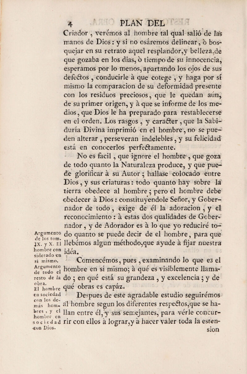 Argumento de los tom. IX. y X. m hombre con siderado en si mismo. Argumento de todo el resto de la obra. El hombre en sociedad crm los de¬ más hom¬ bres , y el hombre en sociedad ■con Dios. 4 PLAN DEL Criador , veremos al hombre tal qual salió de las manos de Dios: y si no osáremos delinear, o bos¬ quejar en su retrato aquel resplandor,y belleza.de que gozaba en los dias, o tiempo de su innocencia, esperamos por lo menos, apartando los ojos de sus defectos , conducirle á que cotege , y haga por sí mismo la comparación de su deformidad presente con los residuos preciosos, que le quedan aún, de su primer origen, y á que se informe de los me¬ dios , que Dios le ha preparado para restablecerse en el orden. Los rasgos , y carafíer , que la Sabi¬ duría Divina imprimió en el hombre', no se pue¬ den alterar , perseveran indelebles, y su felicidad está en conocerlos perfectamente. No es fácil , que ignore el hombre , que goza de todo quanto la Naturaleza produce, y que pue¬ de glorificar á su Autor ; hallase colocado entre Dios, y sus criaturas: todo quanto hay sobre la tierra obedece al hombre ; pero el hombre debe obedecer á Dios: constituyéndole Señor, y Gober¬ nador de todo, exige de el la adoración , y el reconocimiento : á estas dos qualidades de Gcber- nador, y de Adorador es á lo que yo reduciré to¬ do quanto se puede decir de el hombre, para que bebemos algún méthodo,que ayude á fijar nuestra idea. Comencemos, pues, examinando lo que es el hombre en sí mismo; á qué es visiblemente llama¬ do ; en qué está su grandeza , y excelencia ; y de qué obras es capaz. Después de este agradable estudio seguirémos ál hombre según los diferentes respectos,que se ha¬ llan entre él,-y sus semejantes, para vérle concur¬ rir con ellos á lograr,y á hacer valer toda la esten- sion