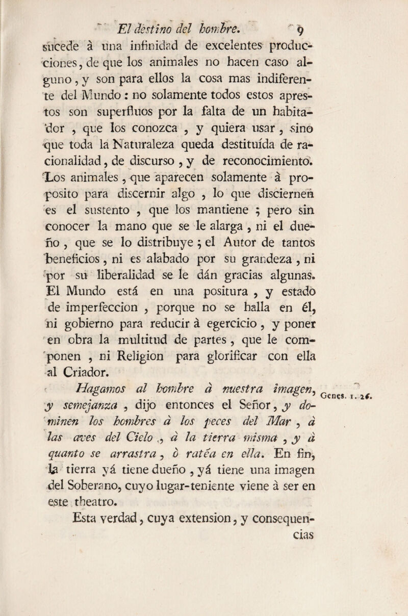 sucede á lina infinidad de excelentes produc* clones, de que los animales no hacen caso al¬ guno , y son para ellos la cosa mas indiferen¬ te del Mundo : no solamente todos estos apres¬ tos son superfluos por la falta de un habita¬ dor , que los conozca , y quiera usar , .sino que toda la Naturaleza queda destituida de ra¬ cionalidad , de discurso , y de reconocimiento» Los animales, que aparecen solamente á pro¬ posito para discernir algo , lo que disciernen es el sustento , que los mantiene ; pero sin conocer la mano que se le alarga , ni el due¬ ño , que se lo distribuye } el Autor de tantos teneficios, ni es alabado por su grandeza , ni por su liberalidad se le dán gracias algunas. El Mundo está en una positura , y estado de imperfección , porque no se halla en él, ni gobierno para reducir á egercicio, y poner en obra la multitud de partes , que le com¬ ponen , ni Religion para glorificar con ella al Criador. Hagamos al hombre á nuestra imagen, Gcnes ^ y semejanza , dijo entonces el Señor, y do¬ minen los hombres á los peces del Mar , á las aves del Cielo ,, á la tierra misma , y á quanto se arrastra , 0 ratea en ella. En fin, la tierra yá tiene dueño , yá tiene una imagen del Soberano, cuyo lugar-teniente viene á ser en este theatro. Esta verdad, cuya extension, y consequen- cias