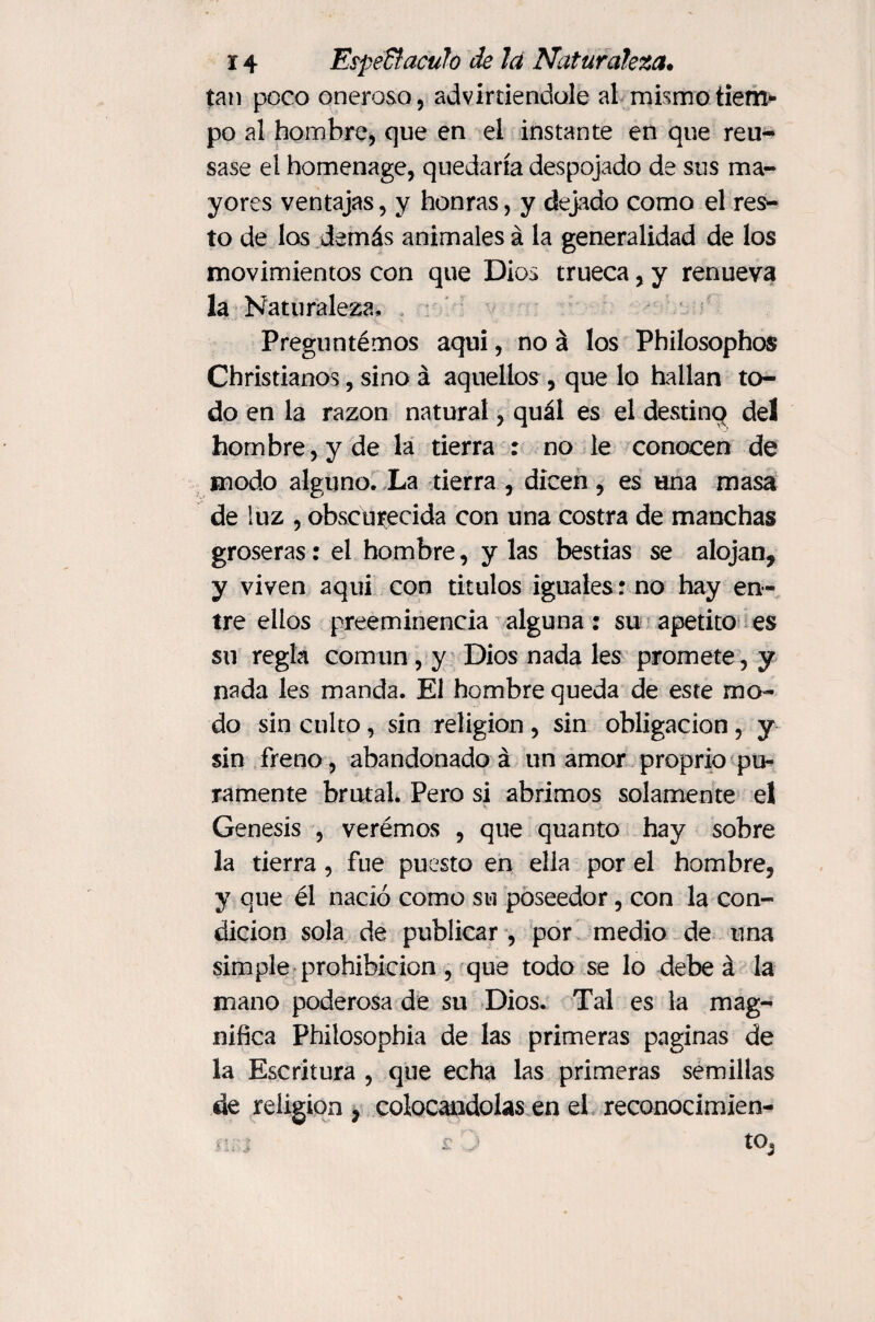 tan poco oneroso, adviniéndole al mismo tiem¬ po al hombre, que en el instante en que reu¬ sase el homenage, quedaría despojado de sus ma¬ yores ventajas, y honras, y dejado como el res¬ to de los demás animales á la generalidad de los movimientos con que Dios trueca, y renueva la Naturaleza, Preguntémos aquí, no á los Philosophos Christianos, sino á aquellos , que lo hallan to¬ do en la razón natural, quál es el destino del hombre, y de la tierra : no le conocen de modo alguno. La tierra , dicen, es una masa de luz , obscurecida con una costra de manchas groseras: el hombre, y las bestias se alojan, y viven aqui con titulos iguales ; no hay en¬ tre ellos preeminencia alguna: su apetito es su regla común , y Dios nada les promete, y nada les manda. El hombre queda de este mo¬ do sin culto, sin religión , sin obligación, y sin freno, abandonado á un amor proprio pu¬ ramente brutal. Pero si abrimos solamente el Genesis , verémos , que quanto hay sobre la tierra, fue puesto en ella por el hombre, y que él nadó como su poseedor, con la con¬ dición sola de publicar, por medio de una simple prohibición, que todo se lo debe á la mano poderosa de su Dios. Tal es la mag¬ nifica Philosophia de las primeras paginas de la Escritura , que echa las primeras semillas de religion, colocándolas en el reconocimien- n;\: £ ’■ tO,