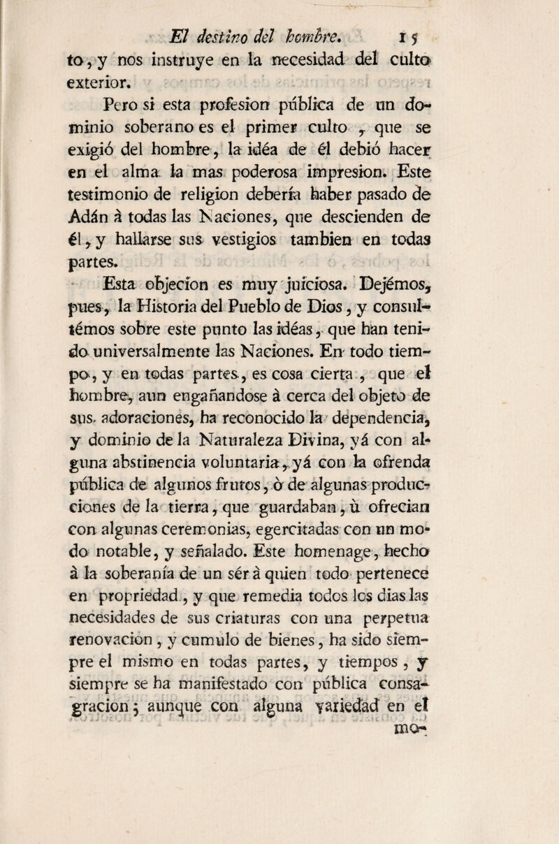 to, y nos instruye en la necesidad del culto exterior. ¿ Pero si esta profesión publica de un do¬ minio soberano es el primer culto , que se exigió del hombre, la idéa de él debió hacer en el alma la mas poderosa impresión. Este testimonio de religion debería haber pasado de Adán á todas las Naciones, que descienden de él,y hallarse sus vestigios también en todas partes. Esta objeción es muy juiciosa. Dejémos, pues, la Historia del Pueblo de Dios, y consul- témos sobre este punto las idéas, que han teni¬ do universalmente las Naciones. En todo tiem¬ po, y en todas partes, es cosa cierta , que el hombre, aun engañándose á cerca del objeto de sus- adoraciones, ha reconocido la dependencia, y dominiodela Naturaleza Divina, yá con al¬ guna abstinencia voluntaria,,yá con la ofrenda publica de algunos frutos, ó de algunas produc¬ ciones de la tierra, que guardaban, it ofrecían con algunas ceremonias, egercitadas con un mo¬ do notable, y señalado. Este homenage, hecha á la soberanía de un sér á quien todo pertenece en propriedad , y que remedia todos les dias Las necesidades de sus criaturas con una perpetua renovación , y cumulo de bienes, ha sido siem¬ pre el mismo en todas partes, y tiempos , y siempre se ha manifestado con publica consa¬ gración 5 aunque con alguna variedad en el mo