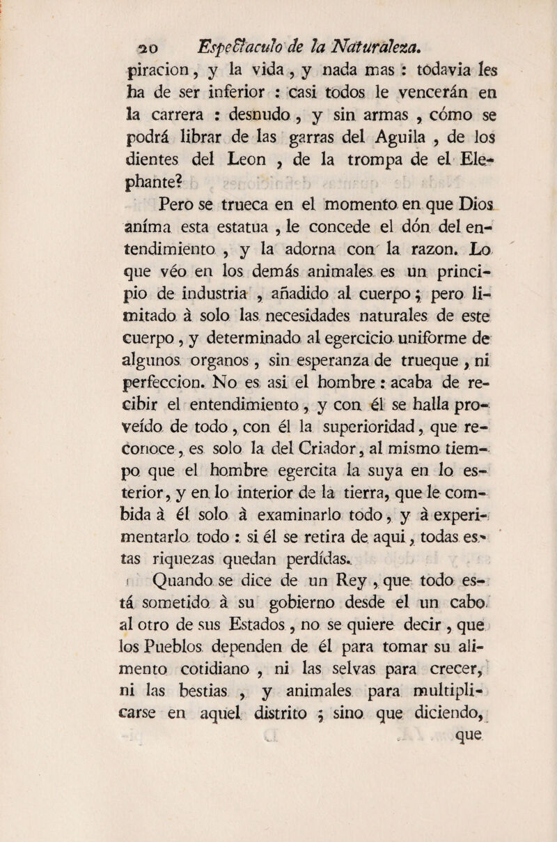 piracion, y la vida , y nada mas : todavía les ha de ser inferior : casi todos le vencerán en la carrera : desnudo , y sin armas , cómo se podrá librar de las garras del Aguila , de los dientes del León , de la trompa de el Ele- phante? Pero se trueca en el momento en que Dios anima esta estatua , le concede el don del en¬ tendimiento , y la adorna con la razón. Lo que véo en los demás animales es un princi¬ pio de industria , añadido al cuerpo; pero li¬ mitado á solo las necesidades naturales de este cuerpo, y determinada al egercicio uniforme de algunos órganos , sin esperanza de trueque > ni perfección. No es, asi el hombre: acaba de re¬ cibir el entendimiento , y con él se halla pro¬ veído de todo , con él la superioridad, que re¬ conoce, es solo la del Criador,, al mismo tiem¬ po que el hombre egercita la suya en lo es- terior, y en, lo interior de la tierra, que le com- bida á él solo á examinarlo todo, y á experi¬ mentarlo todo ; si él se retira de aqui, todas es* tas riquezas quedan perdidas., i Quando se dice de un Rey , que todo es¬ tá sometido á su gobierno desde el un cabo al otro de sus Estados , no se quiere decir , que los Pueblos dependen de él para tomar su ali¬ mento cotidiano , ni las selvas para crecer, ni las bestias , y animales para multipli¬ carse en aquel distrito \ sino que diciendo, que