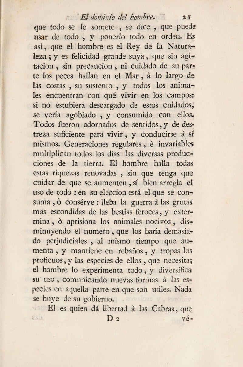 que todo se Je somete , se dice , que puede usar de todo , y ponerlo todo en orden. Es asi, que el hombre es el Rey de la Natura¬ leza ; y es felicidad grande suya, que sin agi¬ tación , sin precaución , ni Cuidado de su par- te los peces hallan en el Mar, á lo largo de las costas , su sustento , y todos los anima¬ les encuentran con qué vivir en los campos: si no estubiera descargado de estos cuidados, se vería agobiado , y consumido con ellos. Todos fueron adornados de sentidos,y de des¬ treza suficiente para vivir , y conducirse á sí mismos. Generaciones regulares, é invariables multiplican todos los dias las diversas produc¬ ciones de la tierra. El hombre halla todas estas riquezas renovadas , sin que tenga que cuidar de que se aumenten , sí bien arregla el uso de todo : en su elección está el que se con¬ suma , ó consérve : lleba la guerra á las grutas mas escondidas de las bestias feroces, y exter¬ mina , ó aprisiona los animales nocivos, dis¬ minuyendo el numero, que los haría demasia¬ do perjudiciales , al mismo tiempo que au¬ menta , y mantiene en rebaños, y tropas los proficuos, y las especies de ellos , que necesita; el hombre lo experimenta todo, y diversifica su uso , comunicando nuevas formas á las es¬ pecies en aquella parte en que son utiles. Nada se huye de su gobierno. El es quien dá libertad á las Cabras, que D 2 ve-