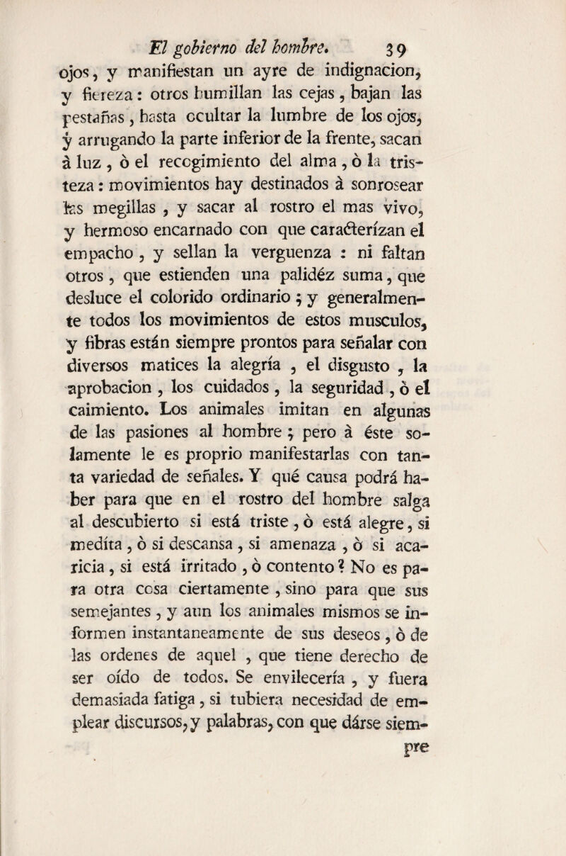 ojos, y rranifiestan un ayre de indignación, y fiereza: otros humillan las cejas , bajan las pestañas, hasta ocultar la lumbre de los ojos, y arrugando la parte inferior de la frente, sacan á luz , ó el recogimiento del alma , ó la tris¬ teza : movimientos hay destinados á sonrosear fes megillas , y sacar al rostro el mas vivo, y hermoso encarnado con que carañerízan el empacho , y sellan la vergüenza : ni faltan otros , que estienden una palidez suma, que desluce el colorido ordinario ; y generalmen¬ te todos los movimientos de estos músculos, y fibras están siempre prontos para señalar con diversos matices la alegría , el disgusto , la aprobación , los cuidados , la seguridad , ó el caimiento. Los animales imitan en algunas de las pasiones al hombre \ pero á éste so¬ lamente le es proprio manifestarlas con tan¬ ta variedad de señales. Y qué causa podrá ha¬ ber para que en el rostro del hombre salga al descubierto si está triste , ó está alegre, si medita , ó si descansa , si amenaza , b si aca¬ ricia , si está irritado , ó contento ? No es pa¬ ra otra cesa ciertamente , sino para que sus semejantes , y aun los animales mismos se in¬ formen instantáneamente de sus deseos , ó de las ordenes de aquel , que tiene derecho de ser oído de todos. Se envilecería , y fuera demasiada fatiga , si tubiera necesidad de em¬ plear discursos,y palabras, con que dárse siem¬ pre