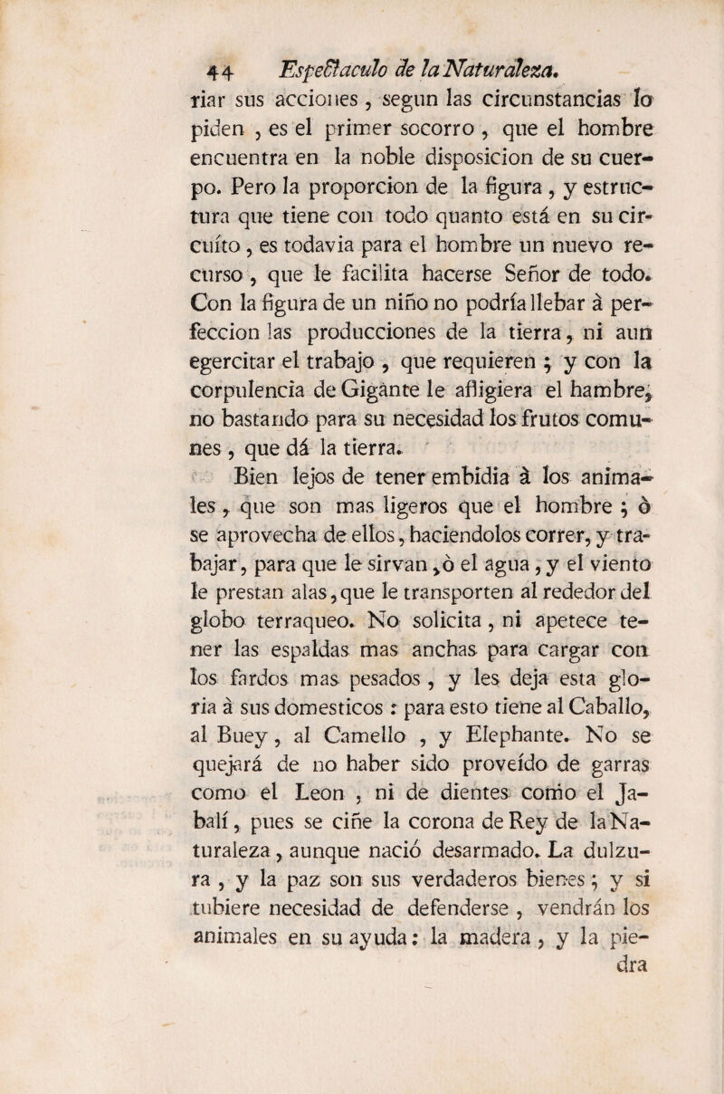 liar sus acciones, según las circunstancias la piden , es el primer socorro , que el hombre encuentra en la noble disposición de su cuer¬ po. Pero la proporción de la figura , y estruc¬ tura que tiene con todo quanto está en su cir¬ cuito , es todavia para el hombre un nuevo re¬ curso , que le facilita hacerse Señor de todo. Con la figura de un niño no podría llebar á per¬ fección las producciones de la tierra, ni aun egercitar el trabajo , que requieren ; y con la corpulencia de Gigante le afligiera el hambre, no bastando para su necesidad los frutos comu¬ nes , que dá la tierra.. Bien lejos de tener embidia á los anima¬ les , que son mas ligeros que el hombre ; ó se aprovecha de ellos, haciéndolos correr, y tra¬ bajar , para que le sirvan ,ó el agua, y el viento le prestan alas, que le transporten al rededor del globo terráqueo. No solicita , ni apetece te¬ ner las espaldas mas anchas para cargar con los fardos mas pesados , y les deja esta glo¬ ria á sus domésticos : para esto tiene al Caballo, al Buey, al Camello , y Eíephante. No se quejará de no haber sido proveído de garras como el León , ni de dientes como el Ja¬ balí, pues se ciñe la corona de Rey de la Na¬ turaleza , aunque nació desarmado. La dulzu¬ ra , y la paz son sus verdaderos bienes; y si tubiere necesidad de defenderse , vendrán los animales en su ayuda: la madera, y la pie¬ dra