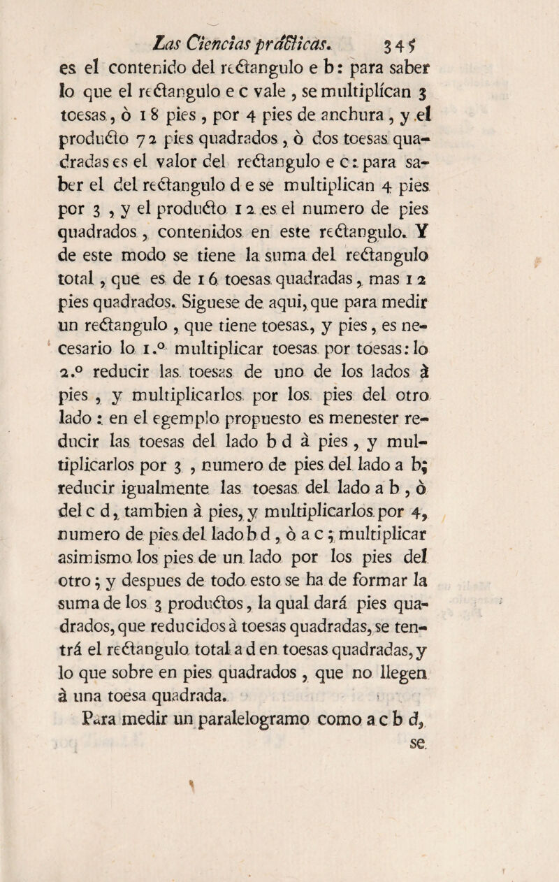 es el contenido del rectángulo e b: para saber lo que el reélangulo e c vale , se multiplican 3 toesas ,018 pies , por 4 pies de anchura , y el produdo 7 2 pies quadrados , ó dos toesas qua- dradasesel valor del rectángulo e c:para sa¬ ber el del redangulo d e se multiplican 4 pies por 3 5 y el produdo 12 es el numero de pies quadrados , contenidos en este redangulo. Y de este modo se tiene la suma del redangulo total, que es de 16 toesas quadradas, mas 1 2 pies quadrados. Síguese de aquí, que para medir un redangulo , que tiene toesas, y pies, es ne¬ cesario lo i.° multiplicar toesas por toesas:1o 2.0 reducir las. toesas de uno de los lados á pies , y multiplicarlos por los pies del otro lado en el egemplo propuesto es menester re¬ ducir las toesas del lado b d á pies , y mul¬ tiplicarlos por 3 , numero de pies del lado a b; reducir igualmente las toesas del lado a b , ó dele á% también á pies, y multiplicarlos.por 4, numero de pies del ladob d , ó a c; multiplicar asimismo, los pies de un lado por los pies de! otro} y después de todo esto se ha de formar la suma de los 3 prodii&os, la qual dará pies qua¬ drados, que reducidos á toesas quadradas,se teñ¬ irá el rectángulo total a d en toesas quadradas, y lo que sobre en pies quadrados , que no llegen á una toesa quadrada. P«ra medir un paralelogramo como a c b d, se. *