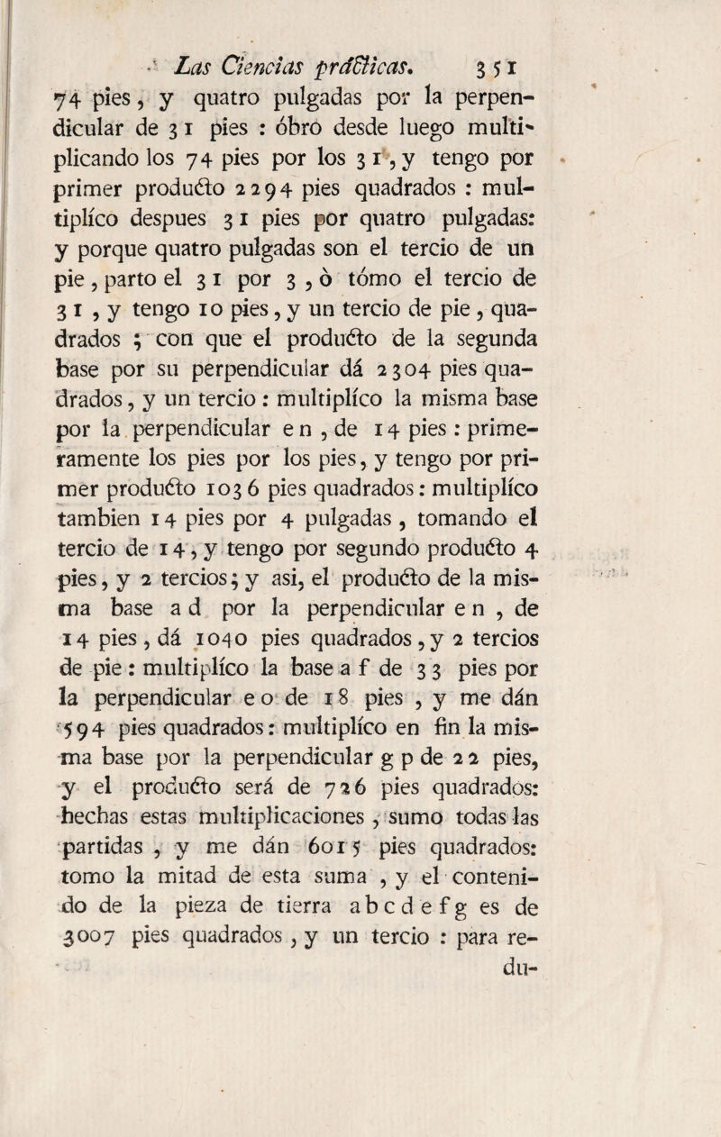 74 pies ? y quatro pulgadas por la perpen¬ dicular de 3 1 pies : obro desde luego multi* plicando los 74 pies por los 3 1 , y tengo por primer produéto 2294 pies quadrados : mul¬ tiplico después 3 1 pies por quatro pulgadas: y porque quatro pulgadas son el tercio de un pie , parto el 3 1 por 3 , ó tomo el tercio de 3 1 , y tengo 10 pies , y un tercio de pie , qua¬ drados ; con que el produéto de la segunda base por su perpendicular dá 2304 pies qua¬ drados , y un tercio : multiplico la misma base por la perpendicular e n , de 14 pies: prime¬ ramente los pies por los pies,. y tengo por pri¬ mer produéto 1036 pies quadrados: multiplico también 14 pies por 4 pulgadas , tomando el tercio de 14 ? y tengo por segundo produéto 4 pies, y 2 tercios; y asi, el produéto de la mis¬ ma base a d por la perpendicular e n , de 14 pies , dá 1040 pies quadrados ,y 2 tercios de pie : multiplico la base a f de 33 pies por la perpendicular eo de iS pies , y me dan 594 pies quadrados: multiplico en fin la mis¬ ma base por la perpendicular g p de 2 2 pies, y el produéto será de 726 pies quadrados: hechas estas multiplicaciones , sumo todas las partidas , y me dán 6015 pies quadrados: tomo la mitad de esta suma , y el conteni¬ do de la pieza de tierra a b c d e f g es de 3007 pies quadrados, y un tercio : para re¬ dil-