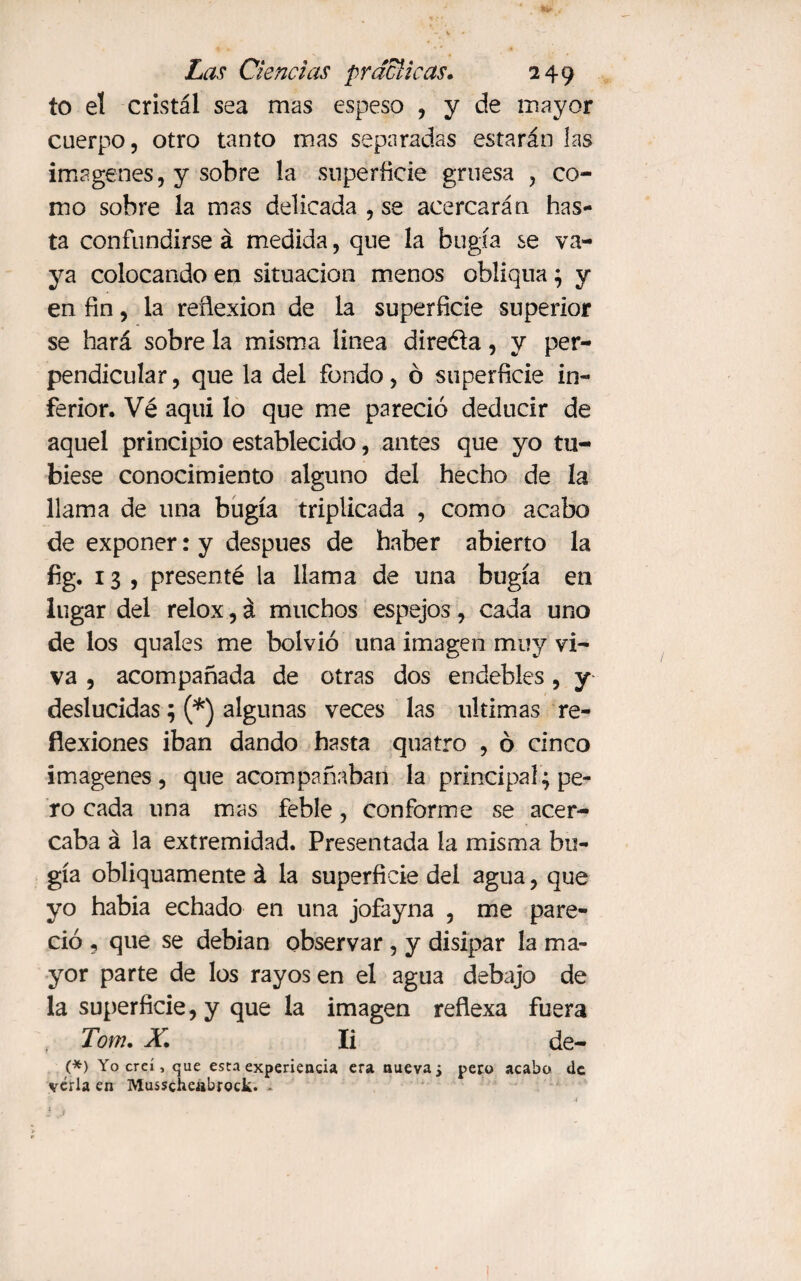 to el cristal sea mas espeso , y de mayor cuerpo, otro tanto mas separadas estarán las imágenes, y sobre la superficie gruesa , co¬ mo sobre la mas delicada , se acercarán has¬ ta confundirse á medida, que la bugía se va¬ ya colocando en situación menos obliqua ; y en fin, la reflexión de la superficie superior se hará sobre la misma linea direóta, y per¬ pendicular , que la del fondo, ó superficie in¬ ferior. Vé aqui lo que me pareció deducir de aquel principio establecido, antes que yo tu- biese conocimiento alguno del hecho de la llama de una bugía triplicada , como acabo de exponer: y después de haber abierto la %• 13, presenté la llama de una bugía en lugar del relox, á muchos espejos, cada uno de los quales me bolvió una imagen muy vi¬ va , acompañada de otras dos endebles, y deslucidas; (*) algunas veces las ultimas re¬ flexiones iban dando hasta quatro , ó cinco imágenes, que acompañaban la principal; pe¬ ro cada una mas feble, conforme se acer¬ caba á la extremidad. Presentada la misma bu¬ gía obliquamente á la superficie del agua, que yo habia echado en una jofayna , me pare¬ ció , que se debían observar , y disipar la ma¬ yor parte de los rayos en el agua debajo de la superficie, y que la imagen reflexa fuera Tom. X. Ii de- (*) Yo creí, que esta experiencia era nueva¿ pero acabo de vérla en Musschcabrock. *