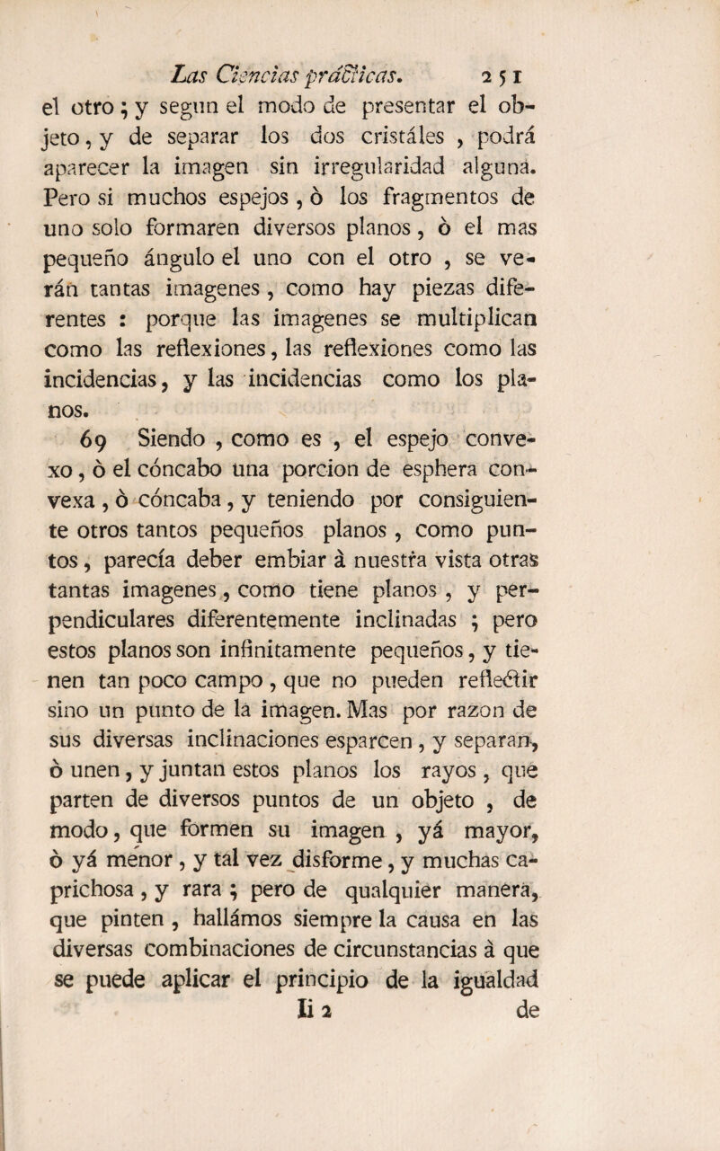 el otro; y segun el modo de presentar el ob¬ jeto , y de separar los dos cristáles , podrá aparecer la imagen sin irregularidad alguna. Pero si muchos espejos , ó los fragmentos de uno solo formaren diversos planos, ó el mas pequeño ángulo el uno con el otro , se ve¬ rán tantas imágenes , como hay piezas dife¬ rentes : porque las imágenes se multiplican como las reflexiones, las reflexiones como las incidencias, y las incidencias como los pla¬ nos. 69 Siendo , como es , el espejo conve¬ xo, ó el cóncabo una porción de esphera con¬ vexa , ó cóncaba, y teniendo por consiguien¬ te otros tantos pequeños planos , como pun¬ tos , parecía deber embiar á nuestra vista otras tantas imágenes, como tiene planos , y per¬ pendiculares diferentemente inclinadas ; pero estos planos son infinitamente pequeños, y tie¬ nen tan poco campo , que no pueden reherir sino un punto de la imagen. Mas por razón de sus diversas inclinaciones esparcen , y separan, ó unen, y juntan estos planos los rayos , que parten de diversos puntos de un objeto , de modo, que formen su imagen , yá mayor, ó yá menor , y tal vez disforme, y muchas ca¬ prichosa , y rara ; pero de qualquier manera, que pinten , hallámos siempre la causa en las diversas combinaciones de circunstancias á que se puede aplicar el principio de la igualdad li 2 de