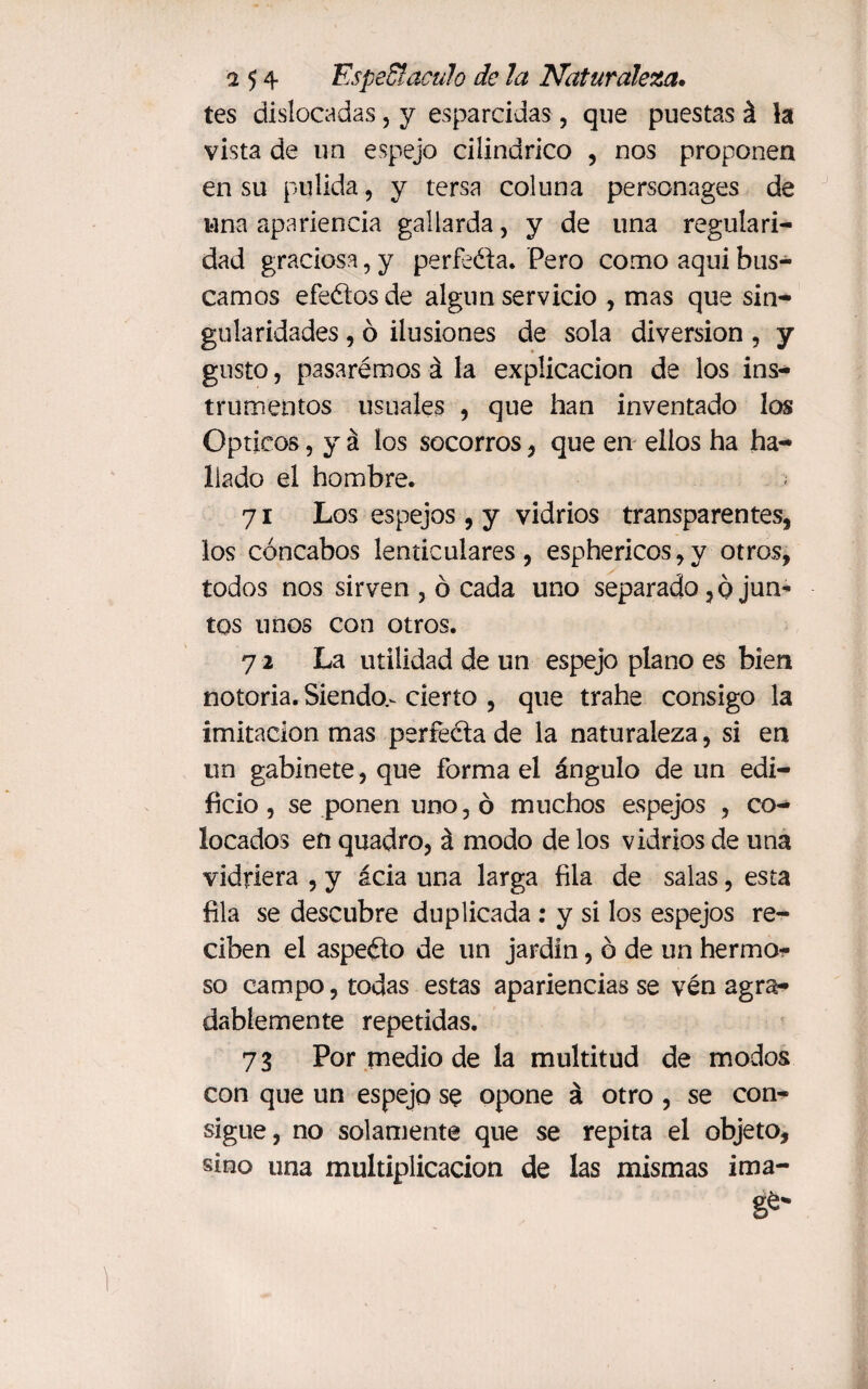 tes dislocadas, y esparcidas, que puestas á la vista de un espejo cilindrico , nos proponen en su pulida, y tersa coluna personages de una apariencia gallarda, y de una regulari¬ dad graciosa, y pe ríe ¿la. Pero como aqui bus¬ camos efeélos de algún servicio , mas que sin¬ gularidades , ó ilusiones de sola diversion, y gusto, pasaremos á la explicación de los ins¬ trumentos usuales , que han inventado los Opticos, y á los socorros, que en ellos ha ha¬ llado el hombre. 71 Los espejos, y vidrios transparentes, los cóncabos lenticulares, esphericos,y otros, todos nos sirven , ó cada uno separado, ó jun- tos unos con otros. 7 2 La utilidad de un espejo plano es bien notoria. Siendo.^ cierto , que trahe consigo la imitación mas perfeéla de la naturaleza, si en un gabinete, que forma el ángulo de un edi¬ ficio , se ponen uno, ó muchos espejos , co¬ locados en quadro, á modo de los vidrios de una vidriera , y ácia una larga fila de salas, esta fila se descubre duplicada : y si los espejos re¬ ciben el aspedo de un jardín, ó de un hermo¬ so campo, todas estas apariencias se ven agra¬ dablemente repetidas. 73 Por medio de la multitud de modos con que un espejo se opone á otro , se con¬ sigue, no solamente que se repita el objeto, sino una multiplicación de las mismas ima¬ ge*