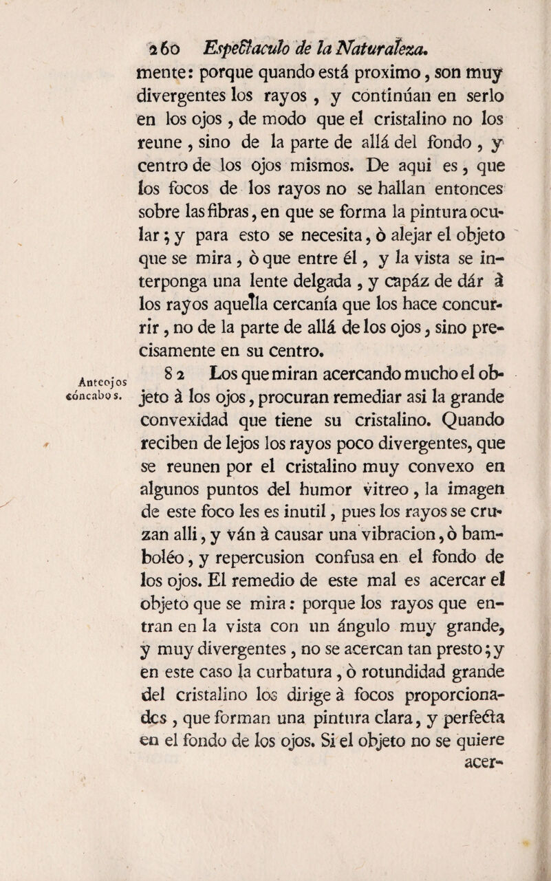 Anteojos toncabas. <r 2 6 o Espectáculo de la Naturaleza. mente: porque quando está proximo, son muy divergentes los rayos , y continúan en serlo en los ojos , de modo que el cristalino no los reúne , sino de la parte de allá del fondo , y centro de los ojos mismos. De aqui es , que los focos de los rayos no se hallan entonces sobre las fibras, en que se forma la pintura ocu¬ lar ; y para esto se necesita, ó alejar el objeto que se mira , ó que entre él, y la vista se in¬ terponga una lente delgada , y capáz de dár á los rayos aquella cercanía que los hace concur¬ rir , no de la parte de allá de los ojos, sino pre¬ cisamente en su centro. 8 2 Los que miran acercando mucho el ob¬ jeto á los ojos, procuran remediar asi la grande convexidad que tiene su cristalino. Quando reciben de lejos los rayos poco divergentes, que se reúnen por el cristalino muy convexo en algunos puntos del humor vitreo, la imagen de este foco les es inútil, pues los rayos se cru¬ zan alli, y ván á causar una vibración, ó bam¬ bolée , y repercusión confusa en el fondo de los ojos. El remedio de este mal es acercar e! objeto que se mira: porque los rayos que en¬ tran en la vista con un ángulo muy grande, y muy divergentes, no se acercan tan presto;y en este caso la curbatura, ó rotundidad grande del cristalino los dirige á focos proporciona- des , que forman una pintura clara, y perfeéla en el fondo de los ojos. Si el objeto no se quiere acer-