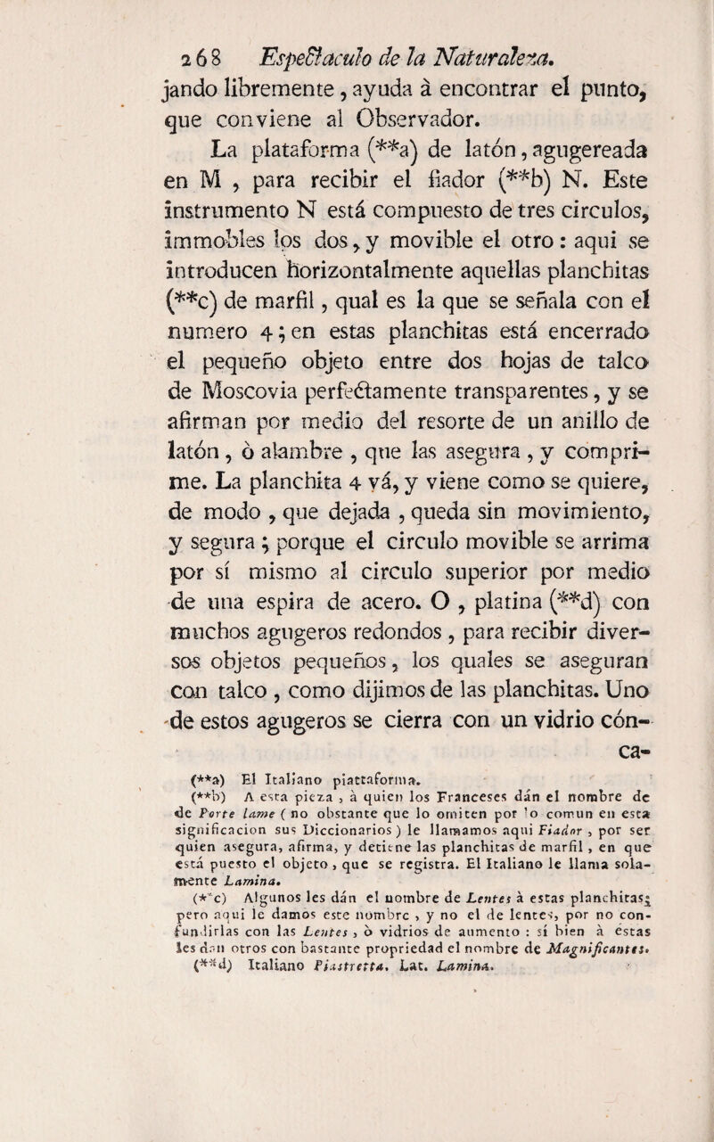 jando libremente , ayuda á encontrar el punto, que conviene al Observador. La plataforma (**a) de latón, agugereada en M , para recibir el fiador (**b) N. Este instrumento N está compuesto de tres circuios, immobles los dos,y movible el otro: aqui se introducen horizontalmente aquellas planchitas (**0) de marfil, qual es la que se señala con el numero 4; en estas planchitas está encerrado el pequeño objeto entre dos hojas de talco de Moscovia perfectamente transparentes, y se afirman por medio del resorte de un anillo de latón , ó alambre , que las asegura , y compri¬ me. La planchita 4 vá, y viene como se quiere, de modo , que dejada , queda sin movimiento, y segura ; porque el circulo movible se arrima por sí mismo al circulo superior por medio de una espira de acero. O , platina (**d) con muchos agugeros redondos , para recibir diver¬ sos objetos pequeños, los quales se aseguran con talco , como dijimos de las planchitas. Uno 'de estos agugeros se cierra con un vidrio Cón¬ ca¬ va) El Italiano píattaforma. (**b) A esta pieza , á quien los Franceses dan el nombre de de Porte Lame ( no obstante que lo omiten por ’o común en esta significación sus Diccionarios) le llamamos aqui Fiador , por ser quien asegura, afirma, y detiene las planchitas de marfil, en que está puesto el objeto, que se registra. El Italiano le llama sola¬ na-ente Lamina» (*'c) Algunos les dan el uotnbre de Lentes á estas planchitas^ pero aqui le damos este nombre , y no el de lentes, por no con¬ fundirlas con las Lentes , o vidrios de aumento : sí bien á éstas les dan otros con bastante propriedad el nombre de Magnificante i» C*~;'d) Italiano Piastretta, Lac. Lamina»