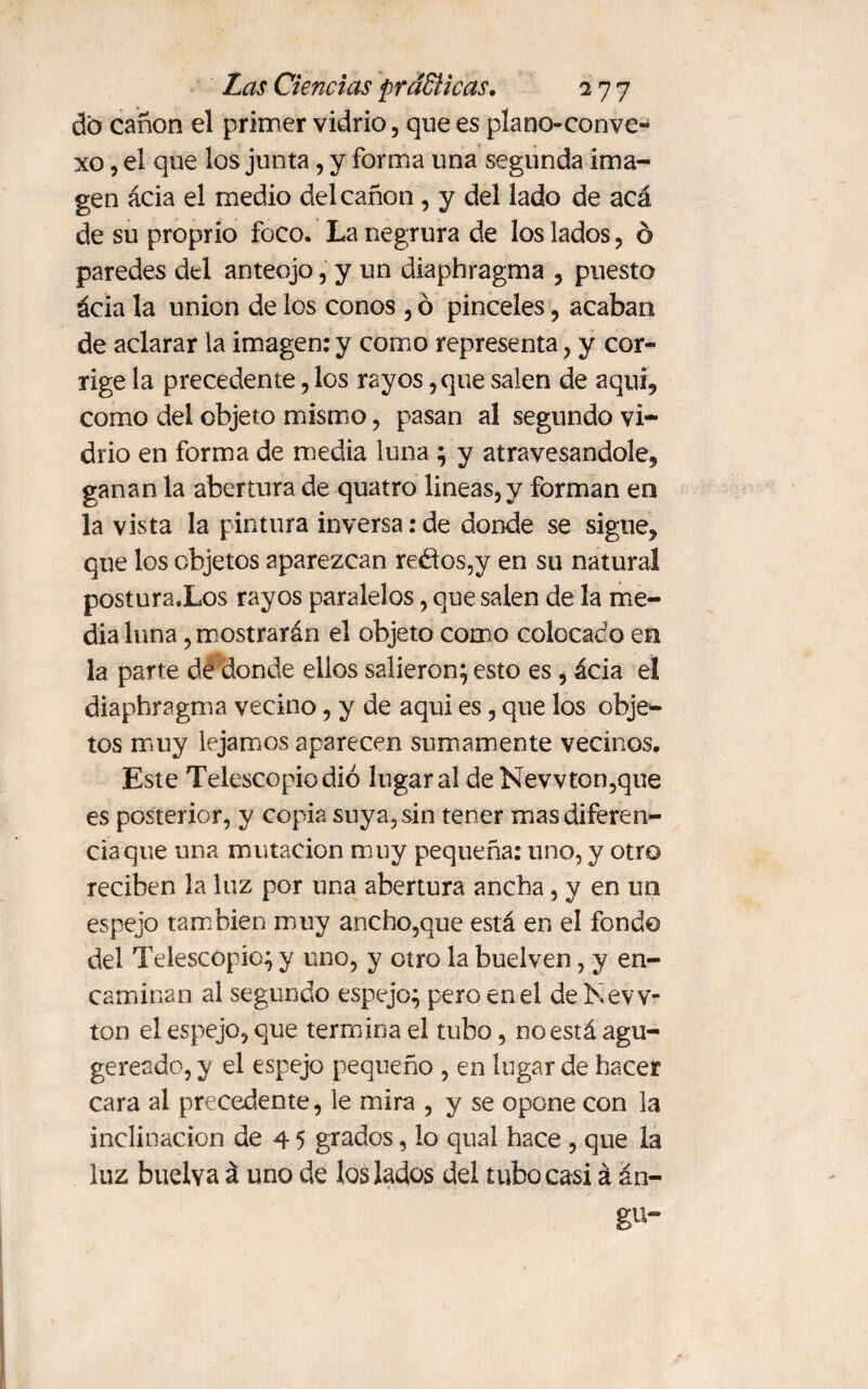 do canon el primer vidrio, que es plano-conve¬ xo , el que los junta, y forma una segunda ima¬ gen ácia el medio del canon, y del lado de acá de su proprio foco. La negrura de los lados, ó paredes del anteojo, y un diaphragma , puesto ácia la union de los conos , ó pinceles, acaban de aclarar la imagen:y como representa, y cor¬ rige la precedente, los rayos, que salen de aquí, como del objeto mismo, pasan al segundo vi¬ drio en forma de media luna ; y atravesándole, ganan la abertura de quatro lineas, y forman en la vista la pintura inversa: de donde se sigue, que los objetos aparezcan re&os,y en su natural postura.Los rayos paralelos, que salen de la me¬ dia luna, mostrarán el objeto como colocado en la parte dé donde ellos salieron; esto es, ácia el diaphragma vecino, y de aqui es, que los obje¬ tos muy lejamos aparecen sumamente vecinos. Este Telescopio dio lugar al de Newton,que es posterior, y copia suya, sin tener mas diferen¬ cia que una mutación muy pequeña: uno, y otro reciben la luz por una abertura ancha, y en un espejo también muy ancho,que está en el fondo del Telescopio; y uno, y otro la buelven, y en¬ caminan al segundo espejo; pero en el de New¬ ton el espejo, que termina el tubo, no está agu- gereado, y el espejo pequeño , en lugar de hacer cara al precedente, le mira , y se opone con la inclinación de 4 5 grados, lo qual hace , que la luz buelva á uno de los lados del tubo casi á án- gu-