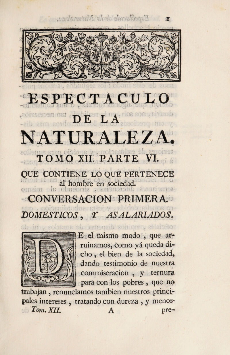 fry* [ ESPECTACULO 1 I ' * i i ~ S ! • . } A 4 >• - f. - *- L ' » • ' * tJ .■ ' * •’ * DE LA TOMO XII PARTE VI. QUE CONTIENE LO QUE PERTENECE al hombre en sociedad t ;> í.i íf> Cí 3í'1 *J ? í :!. , ■■ . = v, CONVERSACION PRIMERA. i - * , ‘ t   : - * . r ‘ • v f t - c > - t£' í DOMESTICOS, T ASALARIADOS. | E eí mismo modo , que ar¬ ruinamos, como yá queda di¬ cho , el bien de la sociedad, dando testimonio de nuestra commiseracion , y ternura para con los pobres , que no trabajan , renunciamos también nuestros princi¬ pales intereses, tratando con dureza , y menos- Tom. XII. A pre-