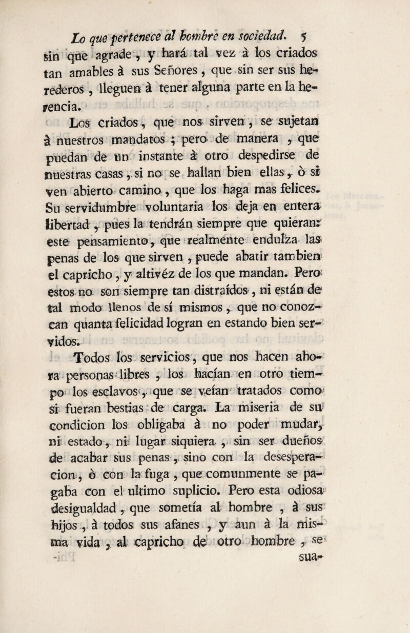 sin que agrade , y hará tal vez á los criados tan amables á sus Señores , que sin ser sus he¬ rederos , lleguen á tener alguna parte en la he¬ rencia. Los criados, que nos sirven , se sujetan á nuestros mandatos ; pero de manera que puedan de un instante á otro despedirse de nuestras casas, si no se hallan bien ellas ,- ó si ven abierto camino, que los haga mas felices* Su servidumbre voluntaria los deja en entera libertad , pues la tendrán siempre que quieranr este pensamiento, que realmente endulza las penas de los que sirven , puede abatir también el capricho, y altívéz de los que mandan* Pero estos no son siempre tan distraídos , ni están de tal modo llenos de sí mismos, que no conoz¬ can quanta felicidad logran en estando bien ser¬ vidos. Todos los servicios, que nos hacen aho¬ ra personas libres , los hacían en otro tiem¬ po los esclavos , que se veían tratados como* si fueran bestias de carga. La miseria de su condición los obligaba á no poder mudar, ni estado, mí lugar siquiera , sin ser dueños de acabar sus penas, sino con la desespera¬ ción, ó con la fuga , que comunmente se pa¬ gaba con el ultimo suplicio. Pero esta odiosa desigualdad , que sometía al hombre , á sus hijos , á todos sus afanes , y aun á la mis¬ ma vida 3 al capricho de otro hombre , se sua^