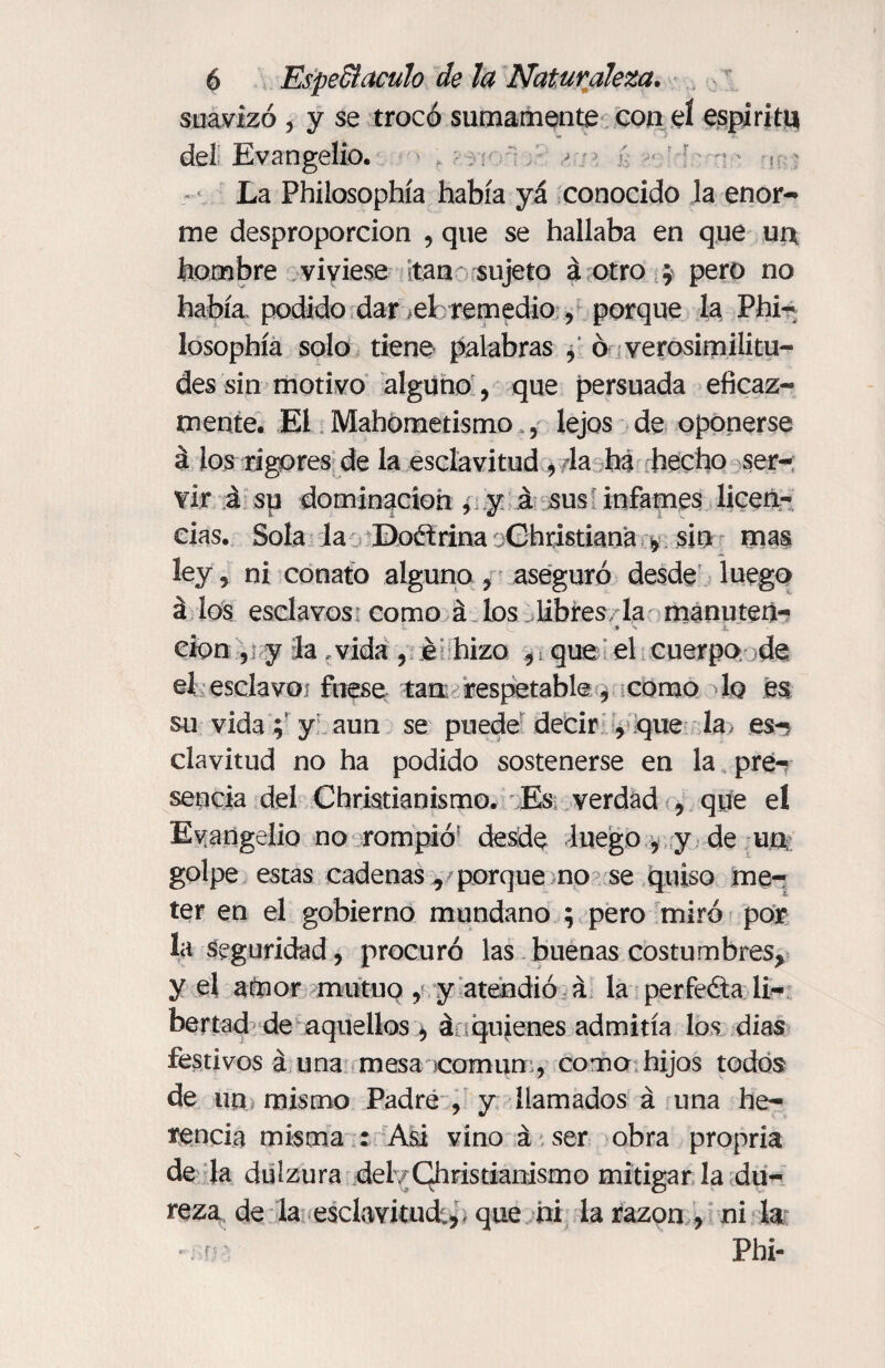 suavizó , y se trocó sumamente con el espíritu del Evangelio. > -■< La Philosophía había yá conocido la enor¬ me desproporción , que se hallaba en que ui* hombre viviese tan sujeto á otro ; pero no había, podido dar ¿ele remedio , porque la Phi¬ losophía solo tiene palabras , ó verosimilitu¬ des sin motivo alguno, que persuada eficaz¬ mente. El Mahometismo., lejos de oponerse á loa rigores de la esclavitud , la ha hecho ser¬ vir á su dominación , y á sus infames licen¬ cias. Sola la Doctrina jGhristiana ^ sin mas ley, ni conato alguno , aseguró desde luego á los esclavos como á los libres la manuten- * cion , y la .vida , é hizo ,; que el cuerpo de eí esclavo! fuese tan respetable, como 1q es su vida ; y aun se puede decir , que la es-? clavitud no ha podido sostenerse en la pre¬ sencia del Christianismo. Es verdad , que el Evangelio no rompió desde luego , y de un golpe estas cadenas, porque no se quiso me¬ ter en el gobierno mundano $ pero miró por la Seguridad, procuró las buenas costumbres, y el amor mutuo , y atendió á la perfeóla li¬ bertad de aquellos , á quienes admitía los dias festivos á una mesa común , como hijos todos de un mismo Padre , y llamados á una he¬ rencia misma : A&i vino á ser obra propria de la dulzura del/Ghristianismo mitigar la du¬ reza de la esclavitud;, , que ni la razón , ni la Phi-