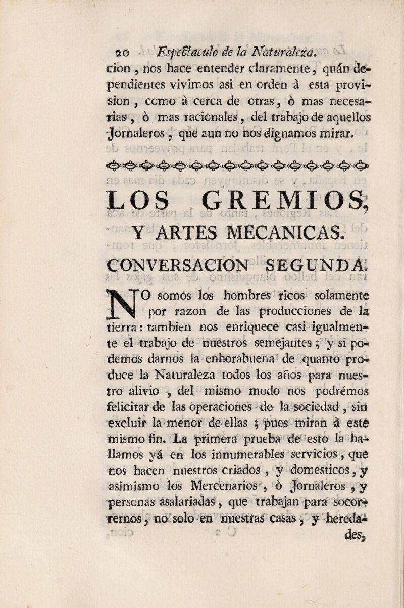 cion , nos hace entender claramente, qnán de¬ pendientes vivimos asi en orden á esta provi¬ sion , como á cerca de otras, ó mas necesa¬ rias , ó mas racionales, del trabajo de aquellos Jornaleros, que aun no nos dignamos mirar. . r LOS GREMIOS, vtj . > '• ‘ . i « . '• j ■ A i. ? : •• i .* •. > V- ¿ .2$ • « -i - • * ‘ * >■ Y ARTES MECANICAS. CONVERSACION SEGUNDA. T NO somos los hombres ricos solamente por razón de las producciones de la tierra: también nos enriquece casi igualmen¬ te el trabajo de nuestros semejantes j y si po¬ demos darnos la enhorabuena de quanto pro¬ duce la Naturaleza todos los años para nues¬ tro alivio , del mismo modo nos podrémos felicitar de las operaciones de la sociedad , sin > a r excluir la menor de ellas ; pues miran á esté mismo fin. La primera prueba de esto la ha¬ llamos yá en los innumerables servicios, que nos hacen nuestros criados , y domésticos, y asimismo los Mercenarios , ó Jornaleros , y personas asalariadas, que trabajan para socor¬ rernos ? no solo en nuestras casas 3 y hereda*