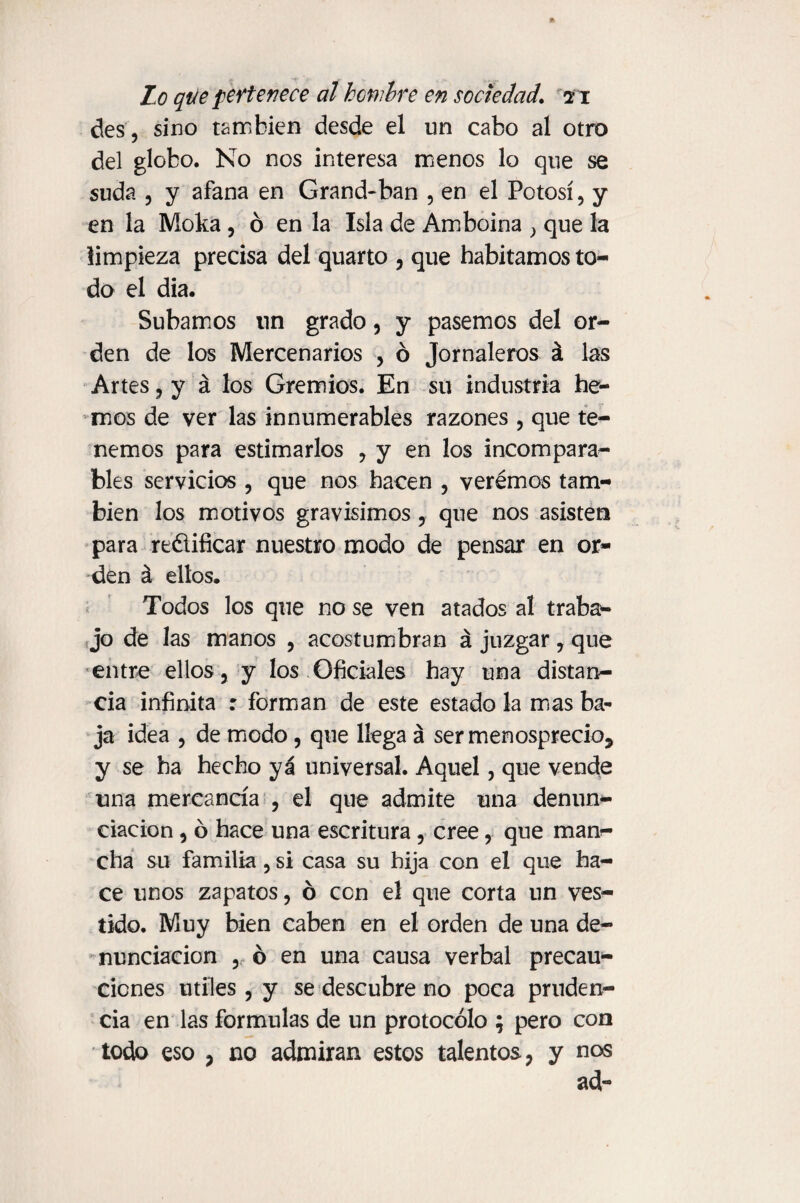 des, sino también desde el un cabo al otro del globo. No nos interesa menos lo que se suda , y afana en Grand-ban , en el Potosí, y en la Moka, ó en la Isla de Am boina , que la limpieza precisa del quarto , que habitamos to¬ do el día. Subamos nn grado, y pasemos del or¬ den de los Mercenarios , ó Jornaleros á las Artes, y á los Gremios. En su industria he¬ mos de ver las innumerables razones , que te¬ nemos para estimarlos , y en los incompara^ bles servicios , que nos hacen , verémos tam¬ bién los motivos gravísimos, que nos asisten para redificar nuestro modo de pensar en or¬ den á ellos. Todos los que no se ven atados al traba¬ jo de las manos , acostumbran á juzgar, que entre ellos, y los Oficiales hay una distan¬ cia infinita : forman de este estado la mas ba¬ ja idea , de modo, que llega á ser menosprecio, y se ha hecho ya universal. Aquel, que vende una mercancía , el que admite una denun¬ ciación , ó hace una escritura, cree, que man¬ cha su familia, si casa su hija con el que ha¬ ce unos zapatos, ó con el que corta un ves¬ tido. Muy bien caben en el orden de una de¬ nunciación , ó en una causa verbal precau¬ ciones utiles, y se descubre no poca pruden¬ cia en las formulas de un protocolo ; pero con todo eso , no admiran estos talentos, y nos ad~