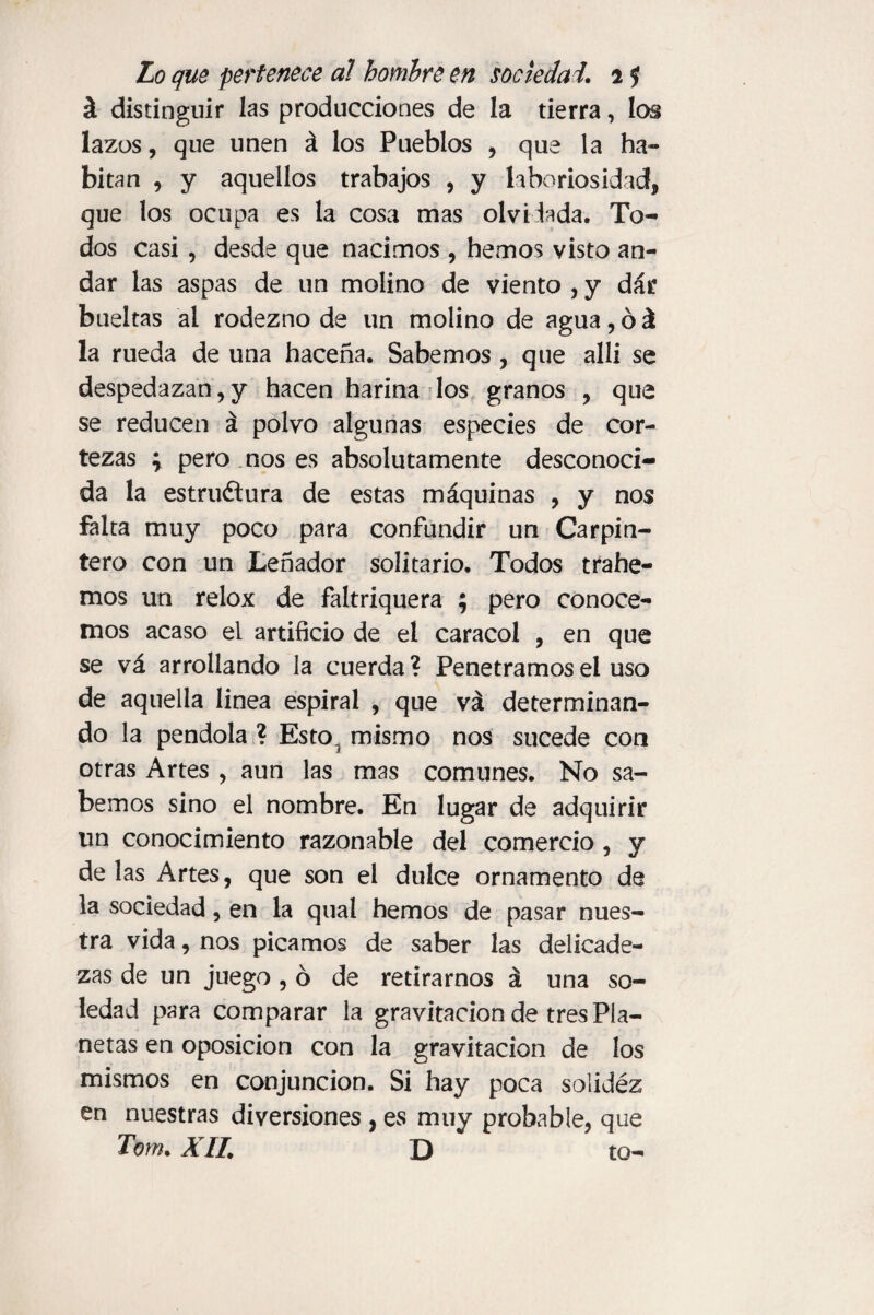 á distinguir las producciones de la tierra, los lazos, que unen á los Pueblos , que la ha¬ bitan , y aquellos trabajos , y laboriosidad, que los ocupa es la cosa mas olvidada. To¬ dos casi, desde que nacimos , hemos visto an¬ dar las aspas de un molino de viento , y dar bueltas al rodezno de un molino de agua, ó á la rueda de una haceña. Sabemos, que allí se despedazan,y hacen harina los granos , que se reducen á polvo algunas especies de cor¬ tezas y pero nos es absolutamente desconoci¬ da la estructura de estas máquinas , y nos falta muy poco para confundir un Carpin¬ tero con un Leñador solitario. Todos trahe- mos un relox de faltriquera ; pero conoce¬ mos acaso el artificio de el caracol , en que se vá arrollando la cuerda ? Penetramos el uso de aquella linea espiral , que vá determinan¬ do la péndola ? Esto, mismo nos sucede con otras Artes , aun las mas comunes. No sa¬ bemos sino el nombre. En lugar de adquirir un conocimiento razonable del comercio, y de las Artes, que son el dulce ornamento de la sociedad, en la qual hemos de pasar nues¬ tra vida, nos picamos de saber las delicade¬ zas de un juego , ó de retirarnos á una so¬ ledad para comparar la gravitación de tres Pla¬ netas en oposición con la gravitación de los mismos en conjunción. Si hay poca solidéz en nuestras diversiones , es muy probable, que Tom. A ll. D to-