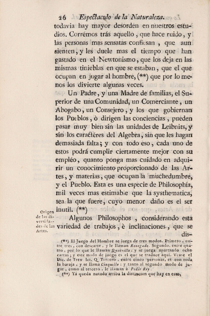 todavía hay mayor desorden en nuestros estu¬ dios. Corrémos trás aquello , que hace ruido, y las personas mas sensatas confiesan , que aun sienten, y les duele mas el tiempo que han gastado en el Newtonismo, que los deja en las mismas tinieblas en que se estaban, que el que ocupan en jugar al hombre, (**) que por lo me¬ nos los divierte algunas veces. Un Padre, y una Madre de familias, el Su¬ perior de una Comunidad, un Comerciante, un Abogabo, un Consejero , y los que gobiernan los Pueblos , ó dirigen las conciencias, pueden pasar muy bien sin las unidades de Leibnits, y sin los cara&éres del Algebra, sin que les hagan demasiada falta; y con todo eso, cada uno de estos podrá cumplir ciertamente mejor con su empléo, quanto ponga mas cuidado en adqui¬ rir un conocimiento proporcionado de las Ar¬ tes , y materias, que ocupan la muchedumbre, y el Pueblo. Esta es una especie de Philosophía, mil veces mas estimable que la systhematica, sea la que fuere, cuyo menor daño es el ser Origen ti»**» (**) deIa.s.di‘ Algunos Philosophos , considerando esta versila-- ° 17 des de las variedad de trabajos, é inclinaciones, que se dis- (#*) El Juego del Hombre se juega de tres modos. Primero , en¬ tre tres , con. descarte , y le llaman Renegado. Segando, entre qna» tro , por lo que le llaman Quatrillo , y se juega apartando ocho cartas i y este modo de juego es el que se traduce aqui. Vease el Die. de Trev let. Tercero , entre cinco personas, es con toda la baraja , y se llama Cinquillo : y tanto al segundo modo de ju¬ gar , como al tercero , le llaman á Pedir Rey (.**) Yá queda notado arriba la distinción que hay en esto»