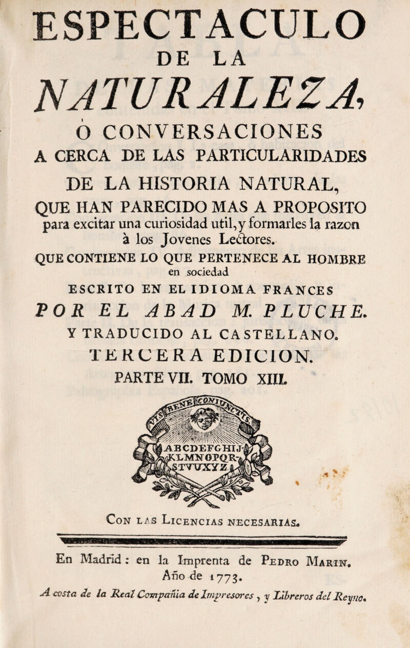 ESPECTACULO DE LA NATURALEZA 6 CONVERSACIONES A CERCA DE LAS PARTICULARIDADES DE LA HISTORIA NATURAL, QUE HAN PARECIDO MAS A PROPOSITO para excitar una curiosidad útil,y formarles la razón á los Jovenes Lectores. QUE CONTIENE LO QUE PERTENECE AL HOMBRE en sociedad ESCRITO EN EL IDIOMA FRANCES POR EL ABAD M. P LUCHE. Y TRADUCIDO AL CASTELLANO. TERCERA EDICION. PARTE VII. TOMO XIIL En Madrid; en la Imprenta de Pedro Marín. Año de 1773. A costa de la Real Compañía de Impresor es , y Libreros del Rey no*