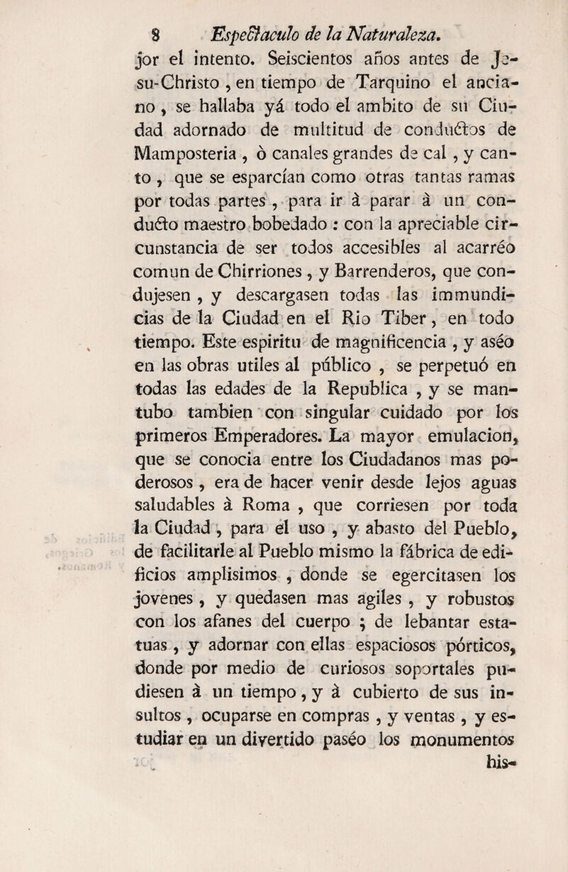 jor el intento. Seiscientos años antes de Je- su-Christo , en tiempo de Tarquino el ancia¬ no , se hallaba yá todo el ámbito de su Ciu¬ dad adornado de multitud de conductos de Mamposteria , ó canales grandes de cal , y can¬ to , que se esparcían como otras tantas ramas por todas partes , para ir á parar á un con¬ dudo maestro bobedado : con la apreciable cir¬ cunstancia de ser todos accesibles al acarréo común de Chirriones , y Barrenderos, que con¬ dujesen , y descargasen todas las immundi- cias déla Ciudad en el Rio Tiber, en todo tiempo. Este espíritu de magnificencia , y aséo en las obras utiles al publico , se perpetuó en todas las edades de la República , y se man- tubo también con singular cuidado por los primeros Emperadores. La mayor emulación, que se conocía entre los Ciudadanos mas po¬ derosos , era de hacer venir desde lejos aguas saludables á Roma , que corriesen por toda la Ciudad , para el uso , y abasto del Pueblo, de facilitarle al Pueblo mismo la fábrica de edi¬ ficios amplísimos , donde se egercitasen los jovenes, y quedasen mas ágiles , y robustos con los afanes del cuerpo ; de lebantar esta¬ tuas , y adornar con ellas espaciosos pórticos, donde por medio de curiosos soportales pu¬ diesen á un tiempo, y á cubierto de sus in¬ sultos , ocuparse en compras , y ventas , y es¬ tudiar en un divertido paséo los monumentos his-