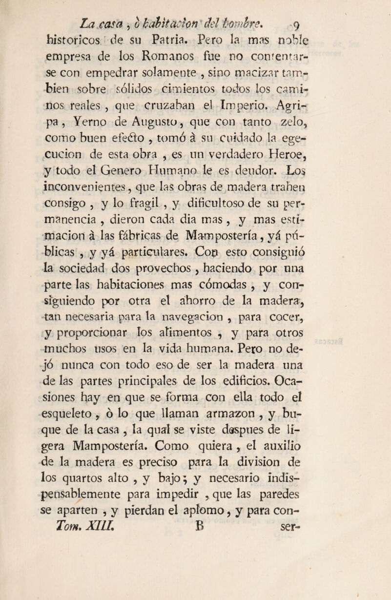 historíeos de su Patria. Pero la mas noble empresa de los Romanos fue no contentar¬ se con empedrar solamente , sino macizar tam¬ bién sobre sólidos cimientos todos los cami¬ nos reales , que cruzaban el Imperio. Agri¬ pa , Yerno de Augusto, que con tanto zelo, como buen efeóto , tomó á su cuidado la ege- cucion de esta obra , es un verdadero Heroe, y todo el Genero Humano le es deudor. Los inconvenientes, que las obras de madera traben consigo , y lo frágil , y dificultoso de su per¬ manencia , dieron cada dia mas , y mas esti¬ mación á las fábricas de Manipostería, yá pu¬ blicas , y yá particulares. Cop esto consiguió la sociedad dos provechos , haciendo por una parte las habitaciones mas cómodas , y con¬ siguiendo por otra el ahorro de la madera, tan necesaria para la navegación , para cocer, y proporcionar los alimentos , y para otros muchos usos en la vida humana. Pero no de¬ jó nunca con todo eso de ser la madera una de las partes principales de los edificios. Oca¬ siones hay en que se forma con ella todo el esqueleto ? ó lo que llaman armazón , y bu¬ que de la casa , la qual se viste después de li¬ gera Manipostería. Como quiera , el auxilio de la madera es preciso para la division de los quartos alto , y bajo; y necesario indis¬ pensablemente para impedir , que las paredes se aparten , y pierdan el aplomo, y para con- Tom. XIIL R ser-