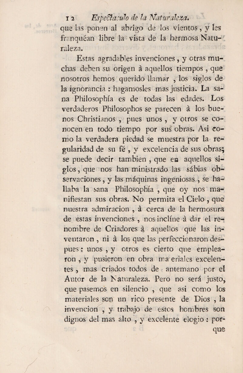 que las ponen al abrigo de los vientos, y les franquean libre la vista de la hermosa Natu¬ raleza. Estas agradables invenciones , y otras mu¬ chas deben su origen á aquellos tiempos , que nosotros hemos querido llamar , los siglos de la ignorancia : hagámosles mas justicia. La sa¬ na Philosophía es de todas las edades. Los verdaderos Phdosophos se parecen á los bue¬ nos Christianos , pues unos , y otros se co¬ nocen en todo tiempo por sus obras. Asi co¬ mo la verdadera piedad se muestra por la re¬ gularidad de su fé , y excelencia de sus obras; se puede decir también , que en aquellos si¬ glos, que nos han ministrado las sábias ob¬ servaciones , y las máquinas ingeniosas , se ha¬ llaba la sana Philosophía , que oy nos ma¬ nifiestan sus obras. No permita el Cielo , que nuestra admiración , á cerca de la hermosura de estas invenciones , nos inclíne á dar el re¬ nombre de Criadores á aquellos que las in¬ ventaron , ni á los que las perfeccionaron des¬ pués : unos , y otros es cierto que emplea¬ ron , y pusieron en obra ma eriales excelen¬ tes , mas criados todos de antemano por el Autor de la Naturaleza. Pero no será justo, que pasemos en silencio , que asi como los materiales son un rico presente de Dios , la invención , y trabajo de estos hombres son dignos del mas alto , y excelente elogio : por¬ que