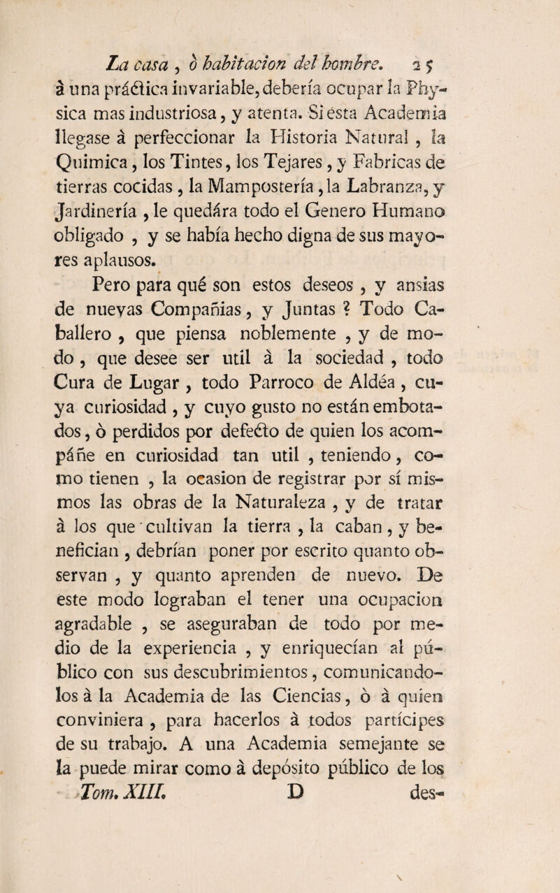 2 una práélica invariable, debería ocupar la Phy- sica mas industriosa, y atenta. Siesta Academia llegase á perfeccionar la Historia Natural , la Química, los Tintes, los Tejares, y Fabricas de tierras cocidas , la Manipostería ,1a Labranza, y Jardinería , le quedara todo el Genero Humano obligado , y se había hecho digna de sus mayo- res aplausos. Pero para qué son estos deseos , y ansias de nuevas Compañías, y Juntas ? Todo Ca¬ ballero , que piensa noblemente , y de mo¬ do , que desee ser útil á la sociedad , todo Cura de Lugar , todo Párroco de Aldéa , cu¬ ya curiosidad , y cuyo gusto no están embota¬ dos , ó perdidos por defe&o de quien los acom¬ páñe en curiosidad tan útil , teniendo, co¬ mo tienen , la ocasión de registrar por sí mis¬ mos las obras de la Naturaleza , y de tratar á los que' cultivan la tierra , la caban , y be¬ nefician , debrían poner por escrito quanto ob¬ servan , y quanto aprenden de nuevo. De este modo lograban el tener una ocupación agradable , se aseguraban de todo por me¬ dio de la experiencia , y enriquecían al pú¬ blico con sus descubrimientos, comunicándo¬ los á la Academia de las Ciencias, ó á quien conviniera , para hacerlos á todos partícipes de su trabajo. A una Academia semejante se la puede mirar como á depósito público de los Torn* XIIL D des-