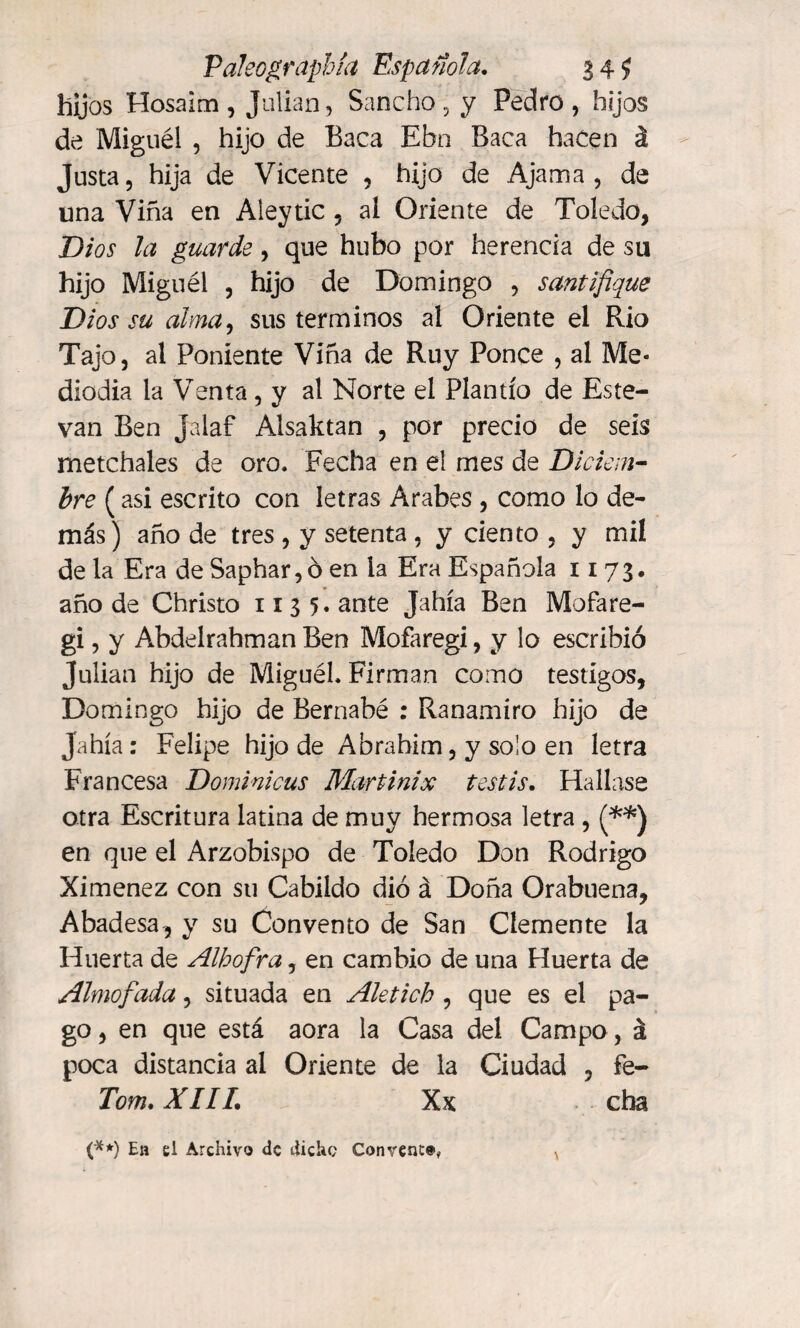 Paleographía Española. 34 $ hijos Hosaim, Julian, Sancho, y Pedro, hijos de Miguel , hijo de Baca Ebn Baca hacen á Justa, hija de Vicente , hijo de Ajama, de una Viña en Aleytic , ai Oriente de Toledo, Dios la guarde, que hubo por herencia de su hijo Miguél , hijo de Domingo , santifique Dios su alma, sus términos al Oriente el Rio Tajo, al Poniente Viña de Ruy Ponce , al Me¬ diodía la Venta, y al Norte el Plantío de Este- van Ben Jalaf Alsaktan , por precio de seis metchales de oro. Fecha en el mes de Diciem¬ bre ( asi escrito con letras Arabes , como lo de¬ más) año de tres , y setenta , y ciento , y mil de la Era de Saphar, ó en la Era Española 1173. año de Christo 1135. ante Jahía Ben Mofare- gi, y Abdelrahman Ben Mofaregi, y lo escribió Julian hijo de Miguél. Firman como testigos, Domingo hijo de Bernabé : Ranamiro hijo de Jahía: Felipe hijo de Abrahim, y solo en letra Francesa Dominicas Martinix testis. Hallase otra Escritura latina de muy hermosa letra , (**) en que el Arzobispo de Toledo Don Rodrigo Ximenez con su Cabildo dio á Doña Orabuena, Abadesa, y su Convento de San Clemente la Huerta de Alhofra, en cambio de una Huerta de Almofada, situada en Aletich , que es el pa¬ go , en que está aora la Casa del Campo, á poca distancia al Oriente de la Ciudad , fe- Tom. XIII. Xx cha \ (**) En el Archivo de dicho Convent®,