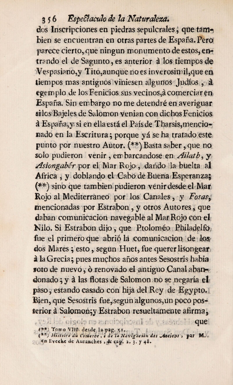 dos Inscripciones en piedras sepulcrales, que tam¬ bién se encuentran en otras partes de España. Pero parece cierto, que ningún monumento de estos, en¬ trando el de Sagunto, es anterior á los tiempos de Vespasiarío,y Tito,aunque no es inverosímil,que en tiempos mas antiguos viniesen algunos Judíos , á egemplo de los Fenicios sus vecinos,á comerciar en España. Sin embargo no me detendré en averiguar silos Bajeles de Salomon venían con dichos Fenicios á España,y si en ella está el País de Tharsis,mencio¬ nado en la Escritura; porque yá se ha tratado este punto por nuestro Autor. (**) Basta saber, que no solo pudieron venir , embarcándose en Ailath, y Asiongabér por el Mar Rojo , dando la buelta al Africa , y doblando el Cabo de Buena Esperanza; (**) sino que también pudieron venir desde el Mar Rojo al Mediterráneo por los Canales, y Fosas, mencionadas por Estrabon , y otros Autores, que daban comunicación navegable al Mar Rojo con el Nilo. Si Estrabon dijo, que Ptoloméo Philadeífo fue el primero que abrió lá comunicación de ios dos Mares; esto, según Huet, fue querer lisongear á la Grecia; pues muqhos años antes Sesostrís había roto de nuevo, ó renovado el antiguo Canal aban¬ donado ; y á las flotas de Salomon no se negaría el paso, estando casado con hija del Rey de Egypto. Bien, que Sesostrís fue, según algunos,un poco pos¬ terior á Salomoñ;y Estrabon resueltamente afirma* lí ■ que: t**) Torro VIIJ. desde la pag. 5.1., i**) Hiiioire du Come rúe , i de Va NavigAción des ^AatilpS > par M, en Fvcchc de Auranches cap. a. 3. y 48.