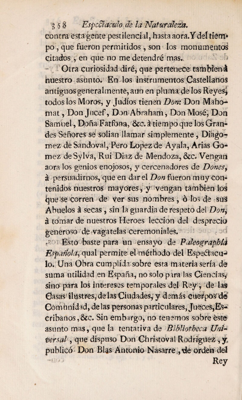contra ésta gente pestilencial, hasta aora.Ydel tiem¬ po , que fueron permitidos, son los monumentos citados , en que no me detendré mas,. Otra curiosidad diré, que pertenece también á nuestro asunto. En los Instrumentos Castellanos antiguos generalmente, aun en pluma dé los Reyes, todos los Moros, y Judíos tienen Don: Don Maho- mat, Don Jucef, Don Abraham, DonMosé, Don Samuel, Doña Fatfona, &c. á tiempo que los Gran¬ des Señores sé solían llamar simplemente, Diago- mez de Sandoval, Pero Lopez de Ayala, Arias Go¬ mez deSylva, Rui Diaz de Mendoza, &c. Vengan aora los genios enojosos, y cercenadores de Donesy á persuadirnos, que en dar el Don fueron muy con¬ tenidos nuestros mayores, y vengan también los (jue se corren de ver sus nombres , ó los de sus Abuelos á secas , sin la guardia de respeto del Don, á tomar de nuestros Heroes lección del desprecio generoso de vagatelas ceremoniales. .tr Esto baste para un ensayo de PakograpMé Española, qual permite el méthodo del Espeéiacu-* lo. Una Obra cumplida sobre esta materia sería de suma utilidad en España, no solo para las Ciencias, sino para los intereses temporales del Rey, de las Gasas ilustres, délas Ciudades, y demás cuerpos de Comunidad, délas personas particulares, Jueces,Es¬ cribanos, &c. Sin embargo, no tenemos sobre éste asunto mas, que la tentativa de Bibliotheca Uni¬ versal, que dispuso Don Christoval Rodríguez, y, publicó Don Blas Antonio Nasarre ,de orden del , Rey