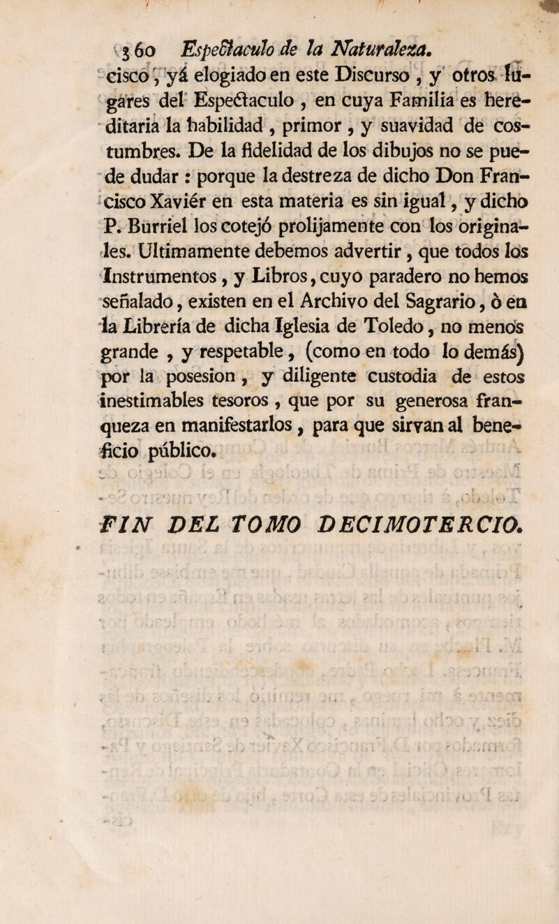 \ 3 6o Espe&aculo de la Naturaleza. cisco', yá elogiado en este Discurso , y otros lu¬ gares del Espectáculo , en cuya Familia es here¬ ditaria la habilidad , primor , y suavidad de cos¬ tumbres. De la fidelidad de los dibujos no se pue¬ de dudar : porque la destreza de dicho Don Fran¬ cisco Xaviér en esta materia es sin igual, y dicho P. Burriel los cotejó prolijamente con los origina¬ les. Ultimamente debemos advertir, que todos los Instrumentos, y Libros, cuyo paradero no hemos señalado, existen en el Archivo del Sagrario, ó én la Librería de dicha Iglesia de Toledo, no menos grande , y respetable, (como en todo lo demás) por la posesión , y diligente custodia de estos inestimables tesoros , que por su generosa fran¬ queza en manifestarlos, para que sirvan al bene¬ ficio público. . * \ * £?* 4. ** i • . } C ' ’ f ' m’f , í., - O „ .4 „ A - l ^ «. J . I . > * ) FIN DEL TOMO DECIMOTERCIO.