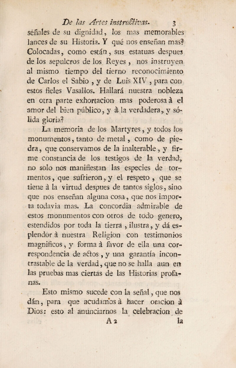 señales de su dignidad, los mas memorables lances de su Historia. Y qué nos enseñan mas? Colocadas, como están, sus estatuas después de los sepulcros de los Reyes , nos instruyen al mismo tiempo del tierno reconocimiento de Carlos el Sabio , y de Luis XIV , para con estos fieles Vasallos. Hallará nuestra nobleza en otra parte exhortación mas poderosa á el amor del bien público, y á la verdadera,, y só¬ lida gloria? La memoria de los Mar tyres, y todos ios monumentos, tanto de metal, como de pie¬ dra , que conservamos de la inalterable, y fir¬ me constancia de los testigos de la verdad^ no solo nos manifiestan las especies de tor¬ mentos, que sufrieron y y ei respeto, que se tiene á la virtud después de tantos siglos, sino que nos enseñan alguna cosa-, que nos impor¬ ta todavía mas. La concordia admirable de estos monumentos con otros de todo genero, estendidos por toda la tierra , ilustra, y dá es¬ plendor á nuestra Religión con testimonios magníficos, y forma á favor de ella una cor¬ respondencia de aclos , y una garantía incon¬ trastable de la verdad, que no se halla aun en Las pruebas mas ciertas de las Historias profa¬ nas. Esto mismo sucede con la señal, que nos dán, para que acudamos á hacer oración á Dios: esto al anunciarnos la celebración de A 2 la