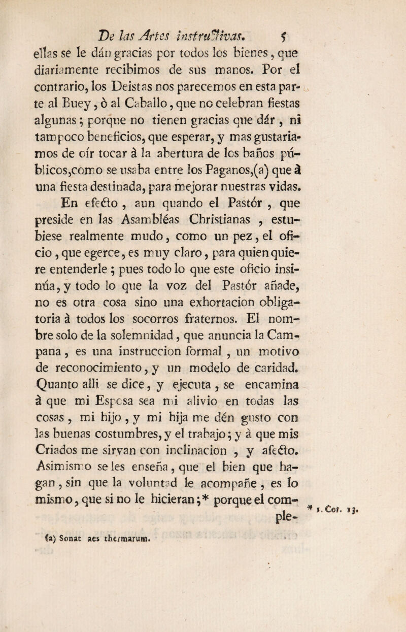 ellas se le dán gracias por todos los bienes, que diariamente recibimos de sus manos. Por el contrario, los Deístas nos parecemos en esta par¬ te al Buey, ó al Caballo, que no celebran fiestas algunas; porque no tienen gracias que dár , ni tampoco beneficios, que esperar, y mas gustaría¬ mos de oír tocar á la abertura de los baños pú¬ blicos,como se usaba entre los Paganos,(a) que á una fiesta destinada, para mejorar nuestras vidas. En efeélo , aun quando el Pastor , que preside en las Asambléas Christianas , estu- biese realmente mudo, como un pez, el ofi¬ cio , que egerce, es muy claro, para quien quie¬ re entenderle ; pues todo lo que este oficio insi¬ núa, y todo lo que la voz del Pastor añade, no es otra cosa sino una exhortación obliga¬ toria á todos los socorros fraternos. El nom¬ bre solo de la solemnidad, que anuncia la Cam¬ pana , es una instrucción formal , un motivo de reconocimiento, y un modelo de caridad. Quanto allí se dice, y ejecuta , se encamina á que mi Espesa sea mi alivio en todas las cosas , mi hijo , y mi hija me dén gusto con las buenas costumbres,y el trabajo; y á que mis Criados me sirvan con inclinación , y afeéto. Asimismo seles enseña, que el bien que ha¬ gan , sin que la voluntad le acompañe , es lo mismo, que si no le hicieran;* porque el com- ple- 1. C©í. ij. Ca) Sonac acs thermaruHi.