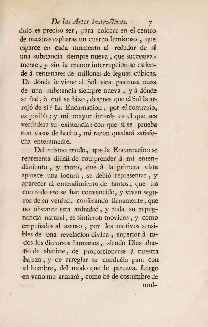 dulo es preciso ser, para colocar en el centro de nuestras espheras un cuerpo luminoso , que esparce en cada momento al rededor de sí una substancia siempre nueva , que succesiva- mente , y sin la menor interrupción se estien- de á centenares de millones de leguas cúbicas. De dónde le viene al Sol esta pasmosa masa de una substancia siempre nueva , y á dónde se fué, ó qué se hizo , después que el Sol la ar-; rojo de sí ? La Encarnación , por el contrario, es posible : y mi mayor interés es el que sea verdadera su existencia: con que si se prueba con casos de hecho , mi razón quedará satisfe¬ cha enteramente. Del mismo modo, que la Encarnación se representa difícil de comprender á mi enten¬ dimiento , y tanto, que á la primera vista aparece una locura , se debió representar , y aparecer al entendimiento de tantos , que no con todo eso se han convencido, y viven segu¬ ros de su verdad, confesando llanamente, que no obstante esta arduidad, y toda su repug¬ nancia natural, se sintieron movidos , y como empeñados al asenso , por los motivos sensi¬ bles de una revelación divina , superior á to¬ dos los discursos humanos, siendo Dios due¬ ño de abatirse, de proporcionarse á nuestra bajeza , y de arreglar su conduéla para con el hombre, del modo que le parezca. Luego en vano me armaré , como he de costumbre de muí-