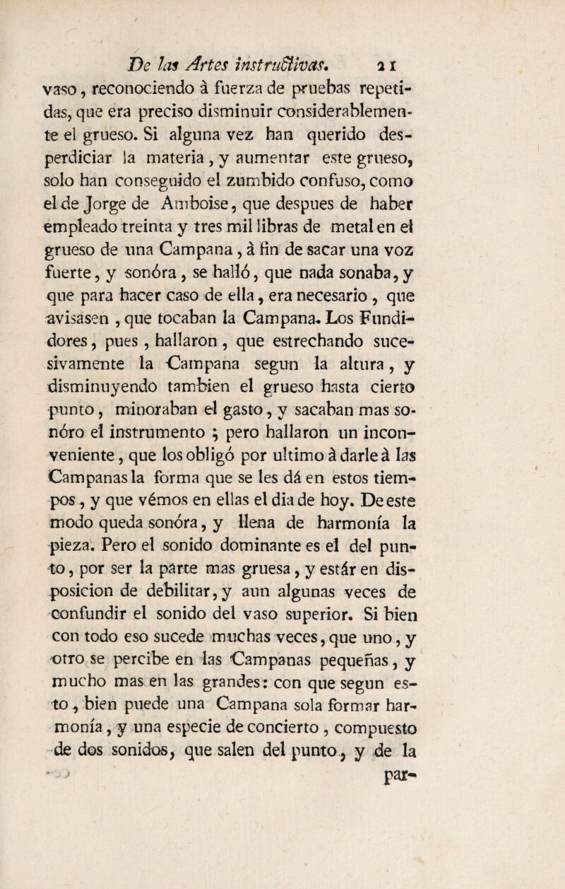 vaso, reconociendo á fuerza de pruebas repeti¬ das, que era preciso disminuir considerablemen¬ te el grueso. Si alguna vez han querido des¬ perdiciar la materia , y aumentar este grueso, solo han conseguido el zumbido confuso, como el de Jorge de Amboise, que después de haber empleado treinta y tres mil libras de metal en el grueso de una Campana, á fin de sacar una voz fuerte, y sonora, se halló, que nada sonaba, y que para hacer caso de ella, era necesario , que avisasen , que tocaban la Campana* Los Fundi¬ dores , pues, hallaron, que estrechando suce¬ sivamente la Campana según la altura, y disminuyendo también el grueso hasta cierto punto, minoraban el gasto, y sacaban mas so¬ noro el instrumento ; pero hallaron un incon¬ veniente, que los obligó por ultimo á darle á las Campanas la forma que se les dá en estos tiem¬ pos, y que vémos en ellas el dia de hoy. De este modo queda sonora, y llena de harmonía la pieza. Pero el sonido dominante es el del pun¬ to , por ser la parte mas gruesa, y estár en dis¬ posición de debilitar, y aun algunas veces de confundir el sonido del vaso superior* Si bien con todo eso sucede muchas veces, que uno, y otro se percibe en las Campanas pequeñas, y mucho mas en las grandes: con que según es¬ to, bien puede una Campana sola formar har¬ monía , y una especie de concierto , compuesto de dos sonidos, que salen del punto , y de la * > par-