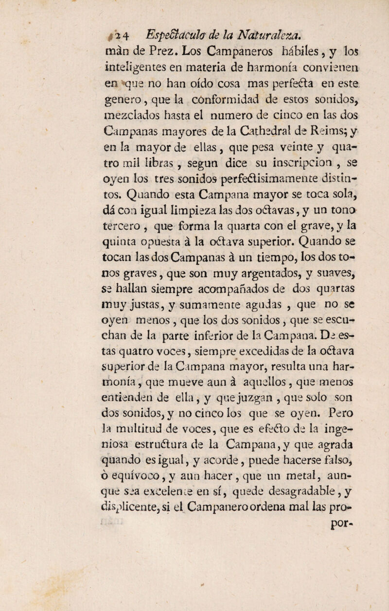 man de Prez. Los Campaneros hábiles , y los inteligentes en materia de harmonía convienen en que no han oído cosa mas perfeña en este genero, que la conformidad de estos sonidos, mezclados hasta el numero de cinco en las dos Campanas mayores de la Cathedral de Reims; y en la mayor de ellas , que pesa veinte y qua- tro mil libras, según dice su inscripción , se oyen los tres sonidos perfeélisimamente distin¬ tos. Quando esta Campana mayor se toca sola, da con igual limpieza las dos oñavas, y un tono tercero , que forma la quarta con el grave, y la quinta opuesta á la oñava superior. Quando se tocan las dos Campanas á un tiempo, los dos to¬ nos graves, que son muy argentados, y suaves, se hallan siempre acompañados de dos quartas muy justas, y sumamente agudas , que no se oyen menos , que los dos sonidos, que se escu¬ chan de la parte inferior de la Campana. De es¬ tas quatro voces, siempre excedidas de la oña va superior de la Campana mayor, resulta una har¬ monía, que mueve aun á aquellos , que menos entienden de ella, y que juzgan , que solo son dos sonidos, y no cinco los que se oyen. Pero la multitud de voces, que es efeño de la inge¬ niosa estructura de la Campana,y que agrada quando es igual, y acorde, puede hacerse falso, ó equívoco, y aun hacer , que un metal, aun¬ que sea excelen ¿e en sí, quede desagradable, y displicente, si el Campanero ordena mal las pro- por-