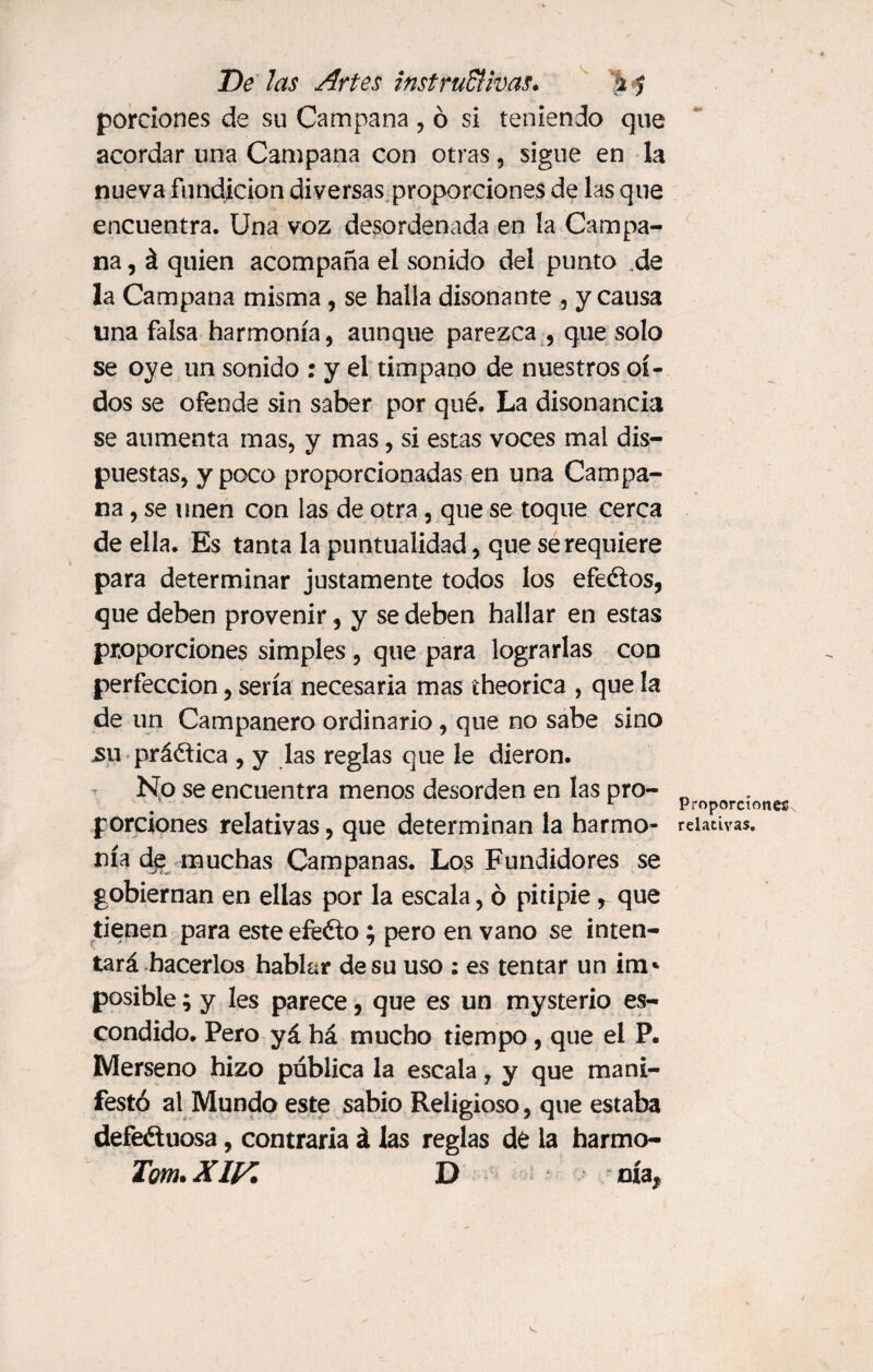 porciones de su Campana , ó si teniendo que acordar una Campana con otras, sigue en la nueva fundición diversas proporciones de las que encuentra. Una voz desordenada en la Campa¬ na , á quien acompaña el sonido del punto de la Campana misma, se halla disonante , y causa lina falsa harmonía, aunque parezca , que solo se oye un sonido : y el timpano de nuestros oí¬ dos se ofende sin saber por qué. La disonancia se aumenta mas, y mas, si estas voces mal dis¬ puestas, y poco proporcionadas en una Campa¬ na , se unen con las de otra, que se toque cerca de ella. Es tanta la puntualidad, que se requiere para determinar justamente todos los efeétos, que deben provenir, y se deben hallar en estas proporciones simples, que para lograrlas con perfección, sería necesaria mas theorica , que la de un Campanero ordinario, que no sabe sino su práctica , y las reglas que le dieron. No se encuentra menos desorden en las pro- n L Proporciones porciones relativas, que determinan la harmo- relativas, nía de muchas Campanas. Los Fundidores se gobiernan en ellas por la escala, ó pitipié, que tienen para este efééto; pero en vano se inten¬ tará hacerlos hablar de su uso : es tentar un im* posible; y les parece, que es un mysterio es¬ condido. Pero yá há mucho tiempo, que el P. Merseno hizo pública la escala, y que mani¬ festó al Mundo este sabio Religioso, que estaba defectuosa, contraria á las reglas de la harmo- Tom. XIVi D nía,