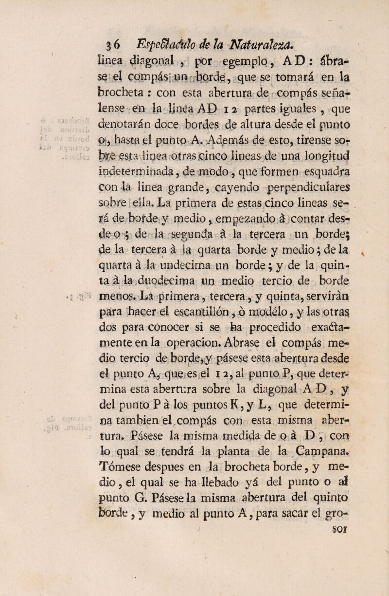 linea diagonal , por egemplo, AD: ábra¬ se el compás un borde , que se tomará en la brocheta : con esta abertura de compás señá¬ lense en la linea AD i 2 partes iguales, que denotarán doce bordes de altura desde el punto o , hasta el punto A. Además de esto, tírense so¬ bre esta linea otras cinco lineas de una longitud indeterminada , de modo, que formen esquadra con la linea grande, cayendo perpendiculares sobre ella. La primera de estas cinco lineas se- . tí de borde y medio, empezando á contar des¬ de o ; de la segunda á la tercera un borde; de la tercera á la quarta borde y medio; de la quarta á la undécima un borde; y de la quin¬ ta á la duodécima un medio tercio de borde menos. La primera, tercera, y quinta,servirán para hacer el escantillón, ó modelo, y las otras dos para conocer si se ha procedido exacta¬ mente en la operación. Abrase el compás me¬ dio tercio de borde, y pásese esta abertura desde el punto A, que es el 1 2, al punto P, que deter¬ mina esta abertura sobre la diagonal AD, y del punto Pá los puntos K, y L, que determi¬ na también el compás con esta misma aber¬ tura. Pásese la misma medida de o á D , con ¡o qual se tendrá la planta de la Campana. Tómese después en la brocheta borde, y me¬ dio , el qual se ha llebado ya del punto o ú punto G. Pásese la misma abertura del quinto borde 5 y medio al punto A, para sacar el gro¬ sor >