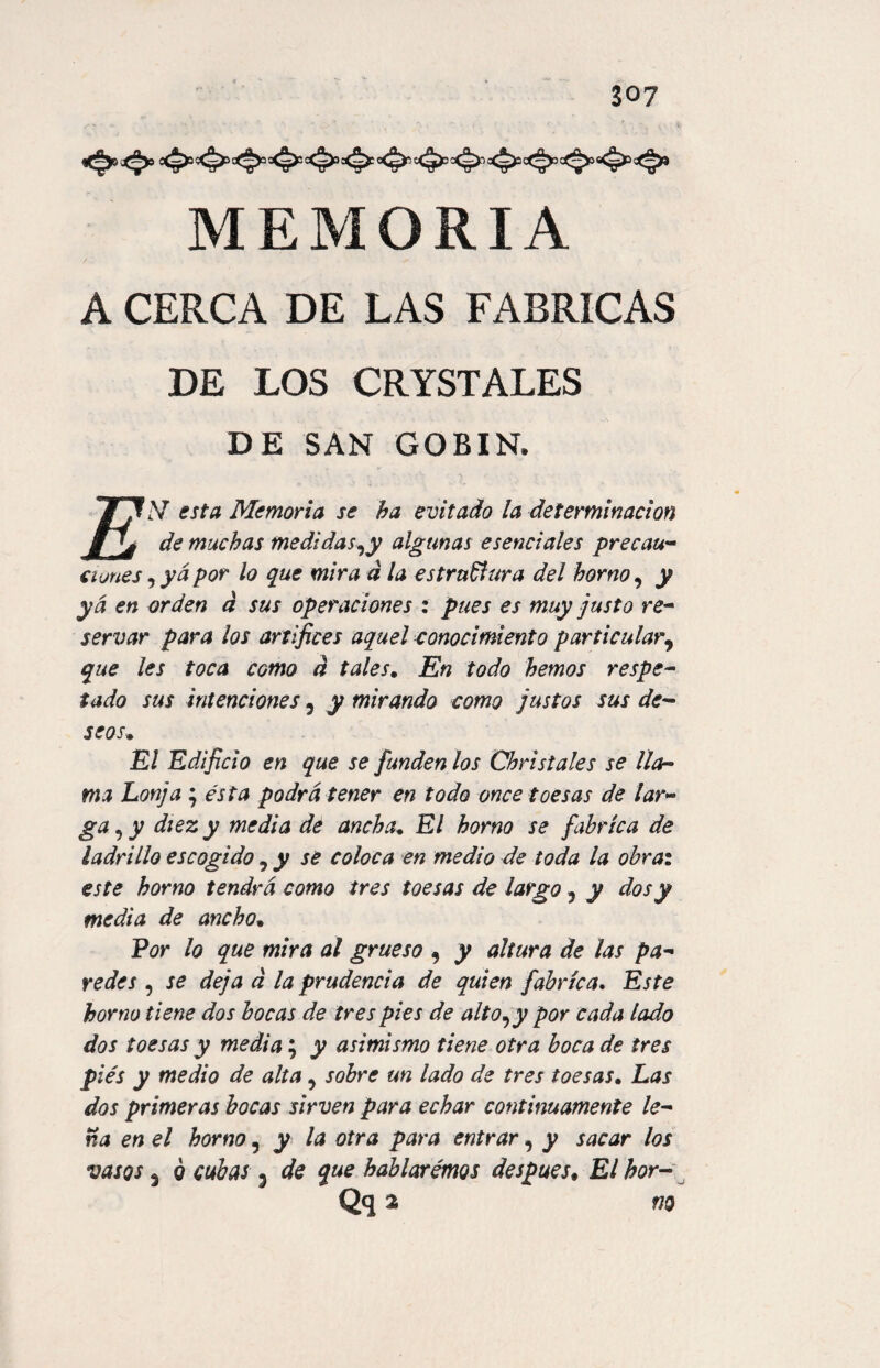 <**<*>> MEMORIA A CERCA DE LAS FABRICAS DE LOS CRYSTALES DE SAN GO BIN, TXV esta Memoria se ha evitado la determinación fjj de muchas medí das,y algunas esenciales precau¬ ciones , ya por lo que mira d la estructura del horno, y ya en orden d sus operaciones : pues es muy justo re¬ servar para los artífices aquel conocimiento particular, que les toca como á tales. En todo hemos respe¬ tado sus intenciones, y mirando como justos sus de¬ seos. El Edificio en que se funden los Christ ales se lla¬ ma Lonja ; esta podrá tener en todo once toes as de lar¬ ga , y diez y media de ancha* El horno se fabrica de ladrillo escogido, y se coloca en medio de toda la obra: este horno tendrá como tres toesas de largo, y dos y media de ancho. Por lo que mira al grueso , y altura de las pa¬ redes , se deja d la prudencia de quien fabrica. Este horno tiene dos bocas de tres pies de alto,y por cada lado dos toesas y media; y asimismo tiene otra boca de tres pies y medio de alta, sobre un lado de tres toesas. Las dos primeras bocas sirven para echar continuamente le¬ na en el horno, y la otra para entrar, y sacar los vasos 3 ó cubas . de que hablaremos después. El bor-