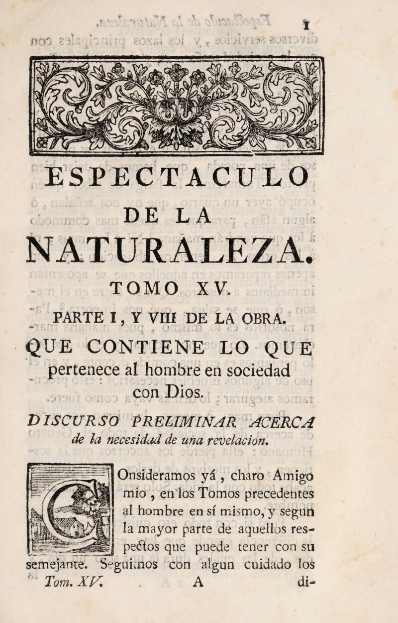 DE LA TOMO XV. PARTE I, Y VIII DE LA OBRA. O*» - ' . QUE CONTIENE LO QUE pertenece al hombre en sociedad con Dios. ’ «J ' ■ i I ■ ■ I «ffS t jj .lííW Vi ■ 5. • - . ; f JÍllCtl DISCURSO PRELIMINAR ACERCA de la necesidad de una revelación. Onsideramos yá , charo Amigó mío , en los Tomos precedentes al hombre en sí mismo, y seguí! la mayor parte de aquellos res- ¿¡ÍÉjfij pedos que puede tener con su semejante. Seguimos con algún cuidado los Tom. XJA A di-