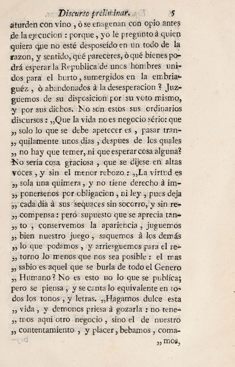 aturden con vino , ó se enagenan con opio antes de la ejecución : porque, yo le pregunto á quien quiera que no esté desposeído en un todo de la razón, y sentido, qué pareceres, ó qué bienes po¬ drá esperar la República de unes hombres uni¬ dos para el hurto, sumergidos en la embria*- guéz , ó abandonados á la desesperación ? Juz¬ guemos de su disposición por su voto mismo, y por sus dichos. No son estos sus ordinarios discursos: „Que la vida no es negocio sério: que ,, solo lo que se debe apetecer es , pasar tran- „ quilamente unos dias , después de los quales 5, no hay que temer, ni que esperar cosa alguna? í^o sería cosa graciosa 5 que se dijese en altas voces , y sin el menor rebozo : „La virtud es 3, sola una quimera, y no tiene derecho á im- 33 ponérsenos per obligación , ni ley , pues deja 3, cada dia á sus sequaces sin socorro, y sin re- compensa: pero supuesto que se aprecia tan- 3, to , conservemos la apariencia , juguemos 33 bien nuestro juego ? saquemos á los demás 33 lo que podamos , y arriesguemos para el re- 33 torno lo menos que nos sea posible : el mas 3, sabio es aquel que se burla de todo el Genero 3, Humano? No es esto no lo que se publica; pero se piensa , y se canta lo equivalente en to¬ dos los tonos , y letras. „Bagamos dulce esta 3, vida , y demonos priesa á gozarla : no tene- 3, mos aquí otro negocio, sino el de nuestro 33 contentamiento 5 y placer 5 bebamos 5 coma- 33 mos,