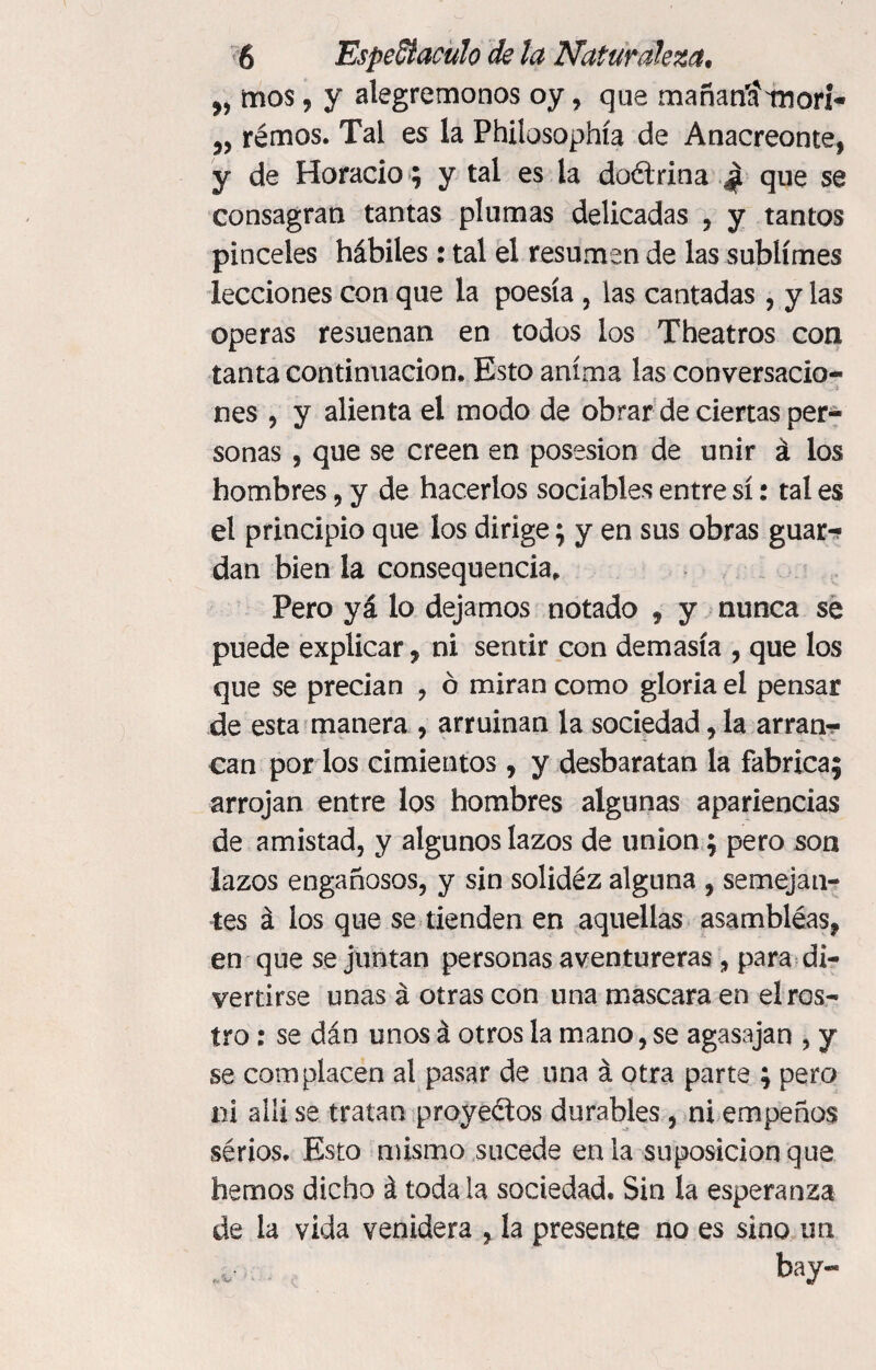 mos, y alegrémonos oy, que mañanírniori- 5, rémos. Tal es la Philosophía de Anacreonte, y de Horacio ; y tal es la doctrina £ que se consagran tantas plumas delicadas , y tantos pinceles hábiles : tal el resumen de las sublimes lecciones con que la poesía , las cantadas , y las operas resuenan en todos los Theatros con tanta continuación. Esto anima las conversacio¬ nes j y alienta el modo de obrar de ciertas per¬ sonas , que se creen en posesión de unir á los hombres, y de hacerlos sociables entre sí: tal es el principio que los dirige; y en sus obras guar-? dan bien la consequencia, Pero yá lo dejamos notado , y nunca se puede explicar, ni sentir con demasía , que los que se precian , ó miran como gloria el pensar de esta manera , arruinan la sociedad , la arran¬ can por los cimientos, y desbaratan la fabrica; arrojan entre los hombres algunas apariencias de amistad, y algunos lazos de union ; pero son lazos engañosos, y sin solidéz alguna , semejan¬ tes á los que se tienden en aquellas asambléas, en que se juntan personas aventureras, para di¬ vertirse unas á otras con una mascara en el ros¬ tro : se dán unos á otros la mano, se agasajan , y se complacen al pasar de una á otra parte ; pero m allí se tratan proyectos durables, ni empeños sérios. Esto mismo sucede en la suposición que hemos dicho á toda la sociedad. Sin la esperanza de la vida venidera , la presente no es sino un bay-