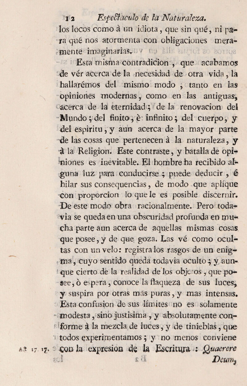 los locos como á un idiota, que sin qué, ni pa¬ ra qué nos atormenta con obligaciones mera- mente imaginarías. 7 1 Esta misma contradicion , que acabamos de vér acerca de la necesidad de otra vida, la hailarémos del mismo modo , tanto en las opiniones modernas, como en las antiguas, acerca de la eternidad ; de la renovación del Mundo;del finito, é infinito; del cuerpo, y del espíritu, y aun acerca de la mayor parte de las cosas que pertenecen á la naturaleza, y á la Religion. Este contraste, y batalla de opi¬ niones es inevitable. El hombre ha recibido al¬ guna luz para conducirse ; puede deducir , é hilar sus consequencias, de modo que aplique con proporción lo que le es posible discernir. De este modo obra racionalmente. Pero toda¬ vía se queda en una obscuridad profunda en m u¬ cha parte aun acerca de aquellas mismas cosas que posee, y de que goza. Las vé como ocul¬ tas con un velo: regístralos rasgos de un enig¬ ma, cuyo sentido queda todavia oculto ; y aun¬ que cierto dé la realidad de los objetos , que po¬ see, ó espera , conoce la flaqueza de sus luces, y suspira por otras mas puras, y mas intensas. Esta confusion de sus límites no es solamente modesta, sino justísima , y absolutamente con¬ forme á la mezcla de luces, y de tinieblas, que todos experimentamos; y no menos conviene a a 17 i?, con la expresión de h Escritura : Quaerere ?:C l Deums