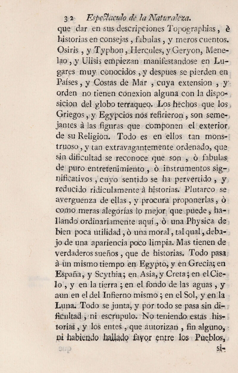 que dar en sus descripciones Topographias, é historias en consejas , fábulas, y meros cuentos. Osiris 9 y Ty-phon, Hercules, y Geryon, Mene- lao y y Uiisis empiezan manifestándose en Lu¬ gares muy conocidos, y después se pierden en Países, y Costas de Mar , cuya extension , y1 orden no tienen conexión alguna con la dispo* sicion del globo terráqueo. Los hechos que los Griegos, y Egypcios nos refirieron , son seme¬ jantes á las figuras que componen el exterior de su Religión. Todo es en ellos tan mons¬ truoso, y tan extravagantemente ordenado, que sin dificultad se reconoce que son , ó fábulas de puro entretenimiento , ó instrumentos sig¬ nificativos , cuyo sentido se ha pervertido , y reducido ridiculamente á historias. Plutarco se avergüenza de ellas, y procura proponerlas, ó como meras alegorías lo mejor que puede, ha¬ llando ordinariamente aquí,, ó una Pbysica de bien poca utilidad , ó una moral, tal qual, deba¬ jo de una apariencia poco limpia. Mas tienen de verdaderos sueños , que de historias. Todo pasa á un mismo tiempo en Egypto, y en Grecia; en España, y Scythia; en Asia, y Creta; en el Cie¬ lo , y en la tierra ; en el fondo de las aguas , y aun en el del Infierno mismo ; en el Sol, y en la Luna, Todo se junta, y por todo se pasa sin di¬ ficultad , ni escrúpulo. No teniendo estas his¬ torias , y los entes , que autorizan , fin alguno, pi habiendo halado favor entre los Pueblos,