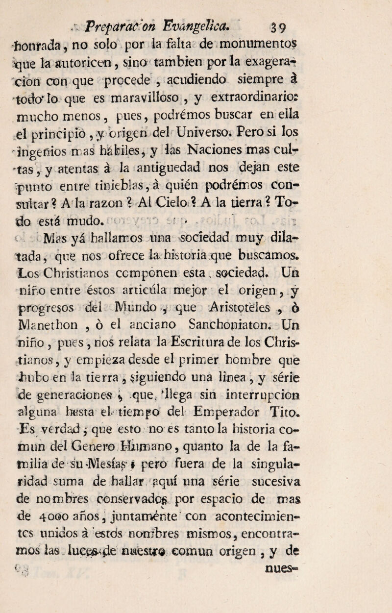 honrada, no solo por la falta de monumento$ que la autoricen, sino también por la exagera* cion con que procede , acudiendo siempre $ todo'lo que es maravilloso , y extraordinario? mucho menos, pues, podrémos buscar en ella el principio , y origen del Universo, Pero si los ingenios mas hábiles, y las Naciones mas culr 'tas, y atentas á la antigüedad nos dejan este 'punto entre tinieblas, á quién podrémos con¬ sultar? A la razón ? Al Cielo ? A la tierra? To¬ do está mudo. : : * - Mas yá hallamos una sociedad muy dila¬ tada, que nos ofrece la< historia que buscamos. Los Christianos componen esta, sociedad. Un niño entre éstos articula mejor el origen, y progresos del Mundo , que Aristóteles , ó Manethon , ó el anciano Sanchoniaton. Un niño , pues, nos relata la Escritura de los Chris¬ tianos, y empieza desde el primer hombre que hubo en la tierra, siguiendo una linea , y série de generaciones * que. ‘llega sin interrupción alguna husta el tiempo del Emperador Tito. Es verdad j que esto no es tanto la historia co¬ mún del Genero Humano, quanto la de la fa¬ milia, de su-Mesías # pero fuera de la singula¬ ridad suma de hallar aquí una série sucesiva de nombres conservados, por espacio de mas de 4000 años, juntamente con acontecimien¬ tos unidos á estds noníbres mismos, encontra¬ mos las _ lúcele nuestra común origen , y de v núes-