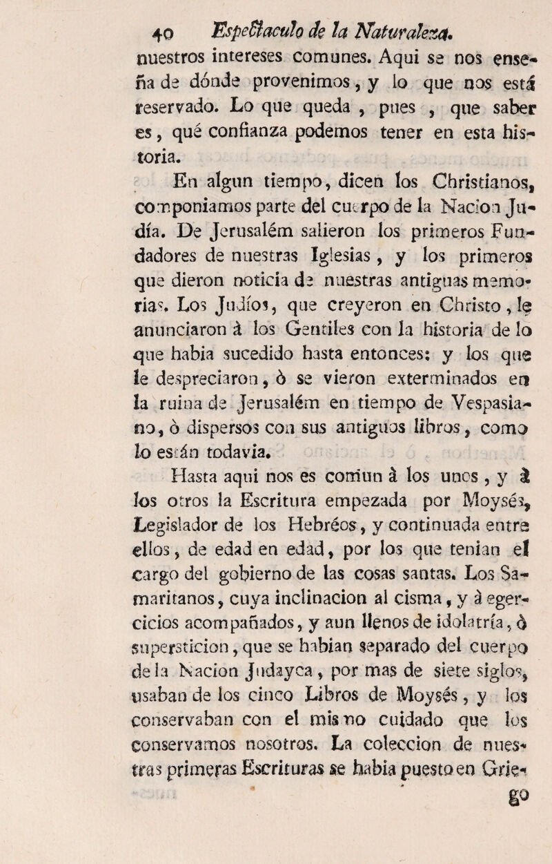 nuestros intereses comunes. Aqui se nos ense¬ ña de dónde provenimos, y lo que nos está reservado. Lo que queda , pues , que saber es, qué confianza podemos tener en esta his¬ toria. En algún tiempo, dicen los Christianos, componíamos parte del cutrpo de la Nación Ju¬ día. De Jerusaiém salieron los primeros Fun¬ dadores de nuestras Iglesias, y los primeros que dieron noticia de nuestras antiguas memo¬ rias Los Judíos, que creyeron en Christo, lo anunciaron á los Gentiles con la historia de lo que había sucedido hasta entonces: y los que le despreciaron, ó se vieron exterminados en la ruina de Jerusaiém en tiempo de Vespasia¬ na, ó dispersos con sus antiguos libros, como lo están todavía, FÍ3sta aqui nos es común á los unes , y á los otros la Escritura empezada por Moysés, Legislador de los Hebréos, y continuada entra ellos, de edad en edad, por los que tenían el cargo del gobierno de las cosas santas. Los $a- maritanos, cuya inclinación al cisma f y á eger- deios acompañados, y aun llenos de idolatría, ó superstición, que se habían separado del cuerpo déla Nación jndayea, por mas de siete siglos, usaban de los cinco Libros de Moysés, y los conservaban con el mis no cuidado que los conservamos nosotros. La colección de nues¬ tras primeras Escrituras se había puesto en Grk- E°